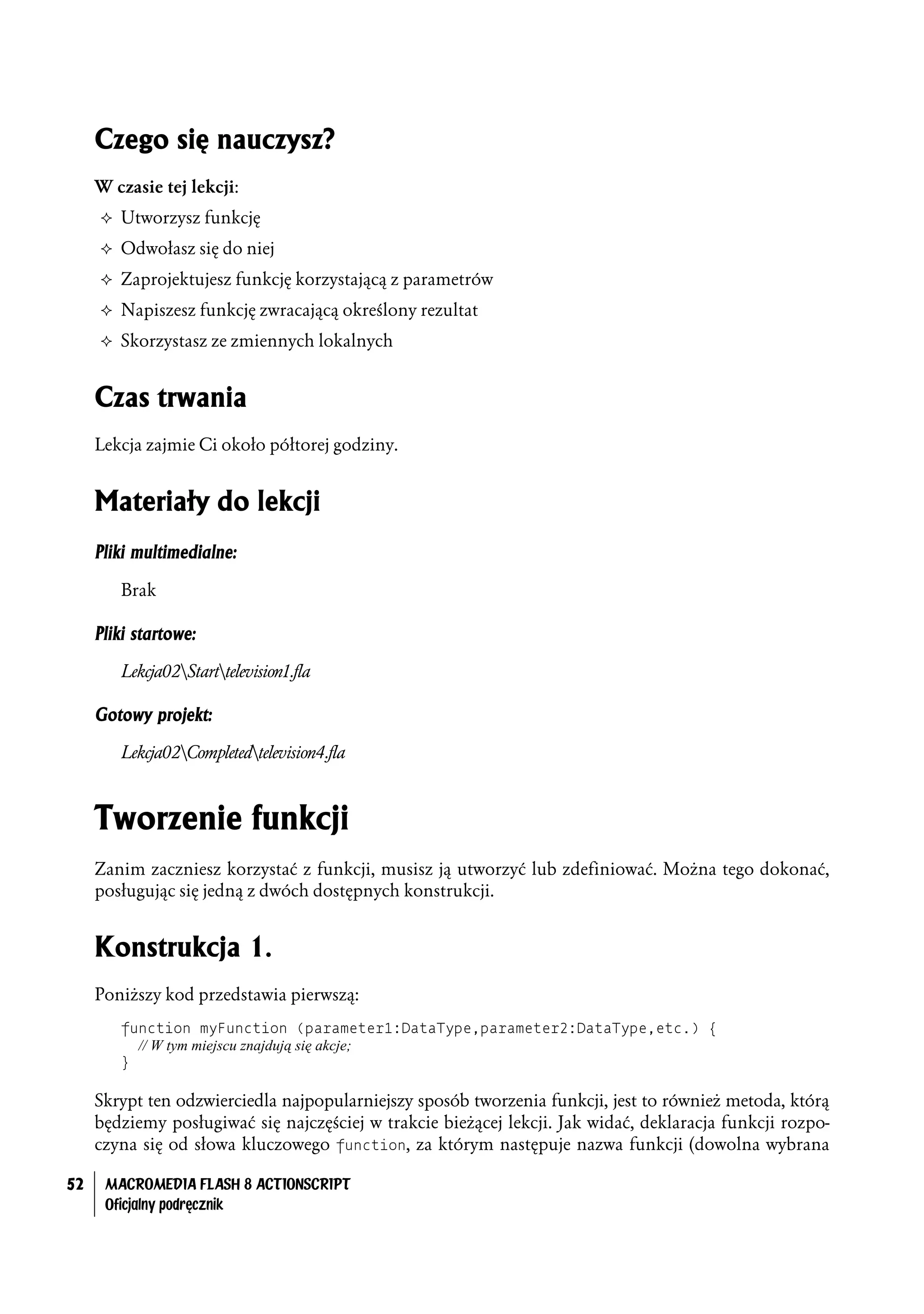 Czego się nauczysz?
     W czasie tej lekcji:
     ² Utworzysz funkcję

     ² Odwołasz się do niej

     ² Zaprojektujesz funkcję korzystającą z parametrów

     ² Napiszesz funkcję zwracającą określony rezultat

     ² Skorzystasz ze zmiennych lokalnych



     Czas trwania
     Lekcja zajmie Ci około półtorej godziny.


     Materiały do lekcji
     Pliki multimedialne:

        Brak

     Pliki startowe:

        Lekcja02Starttelevision1.fla

     Gotowy projekt:

        Lekcja02Completedtelevision4.fla



     Tworzenie funkcji
     Zanim zaczniesz korzystać z funkcji, musisz ją utworzyć lub zdefiniować. Można tego dokonać,
     posługując się jedną z dwóch dostępnych konstrukcji.


     Konstrukcja 1.
     Poniższy kod przedstawia pierwszą:
        function myFunction (parameter1:DataType,parameter2:DataType,etc.) {
          // W tym miejscu znajdują się akcje;
        }

     Skrypt ten odzwierciedla najpopularniejszy sposób tworzenia funkcji, jest to również metoda, którą
     będziemy posługiwać się najczęściej w trakcie bieżącej lekcji. Jak widać, deklaracja funkcji rozpo-
     czyna się od słowa kluczowego function, za którym następuje nazwa funkcji (dowolna wybrana

52    MACROMEDIA FLASH 8 ACTIONSCRIPT
      Oficjalny podręcznik
 