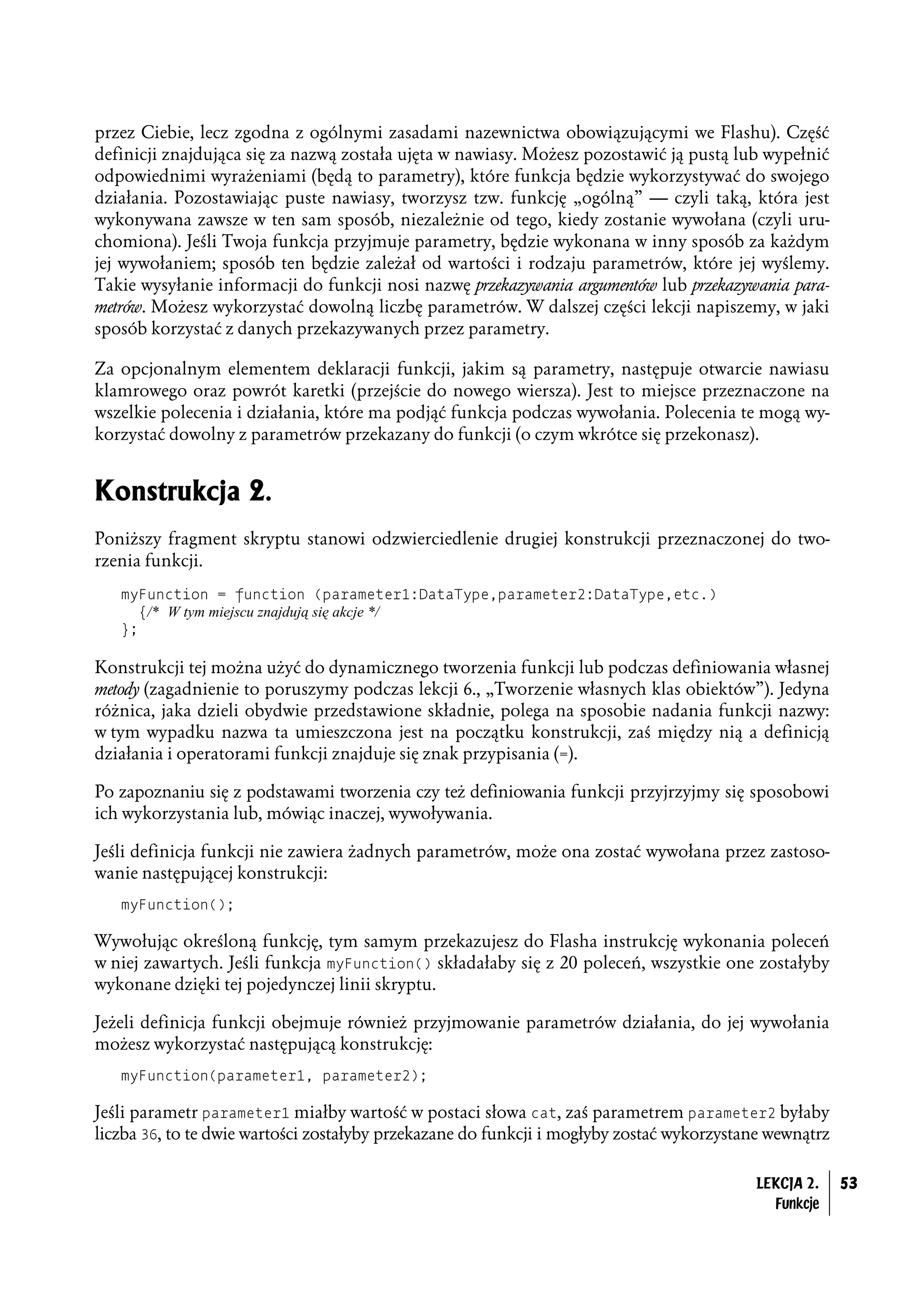 przez Ciebie, lecz zgodna z ogólnymi zasadami nazewnictwa obowiązującymi we Flashu). Część
definicji znajdująca się za nazwą została ujęta w nawiasy. Możesz pozostawić ją pustą lub wypełnić
odpowiednimi wyrażeniami (będą to parametry), które funkcja będzie wykorzystywać do swojego
działania. Pozostawiając puste nawiasy, tworzysz tzw. funkcję „ogólną” — czyli taką, która jest
wykonywana zawsze w ten sam sposób, niezależnie od tego, kiedy zostanie wywołana (czyli uru-
chomiona). Jeśli Twoja funkcja przyjmuje parametry, będzie wykonana w inny sposób za każdym
jej wywołaniem; sposób ten będzie zależał od wartości i rodzaju parametrów, które jej wyślemy.
Takie wysyłanie informacji do funkcji nosi nazwę przekazywania argumentów lub przekazywania para-
metrów. Możesz wykorzystać dowolną liczbę parametrów. W dalszej części lekcji napiszemy, w jaki
sposób korzystać z danych przekazywanych przez parametry.

Za opcjonalnym elementem deklaracji funkcji, jakim są parametry, następuje otwarcie nawiasu
klamrowego oraz powrót karetki (przejście do nowego wiersza). Jest to miejsce przeznaczone na
wszelkie polecenia i działania, które ma podjąć funkcja podczas wywołania. Polecenia te mogą wy-
korzystać dowolny z parametrów przekazany do funkcji (o czym wkrótce się przekonasz).


Konstrukcja 2.
Poniższy fragment skryptu stanowi odzwierciedlenie drugiej konstrukcji przeznaczonej do two-
rzenia funkcji.
   myFunction = function (parameter1:DataType,parameter2:DataType,etc.)
     {/* W tym miejscu znajdują się akcje */
   };

Konstrukcji tej można użyć do dynamicznego tworzenia funkcji lub podczas definiowania własnej
metody (zagadnienie to poruszymy podczas lekcji 6., „Tworzenie własnych klas obiektów”). Jedyna
różnica, jaka dzieli obydwie przedstawione składnie, polega na sposobie nadania funkcji nazwy:
w tym wypadku nazwa ta umieszczona jest na początku konstrukcji, zaś między nią a definicją
działania i operatorami funkcji znajduje się znak przypisania (=).

Po zapoznaniu się z podstawami tworzenia czy też definiowania funkcji przyjrzyjmy się sposobowi
ich wykorzystania lub, mówiąc inaczej, wywoływania.

Jeśli definicja funkcji nie zawiera żadnych parametrów, może ona zostać wywołana przez zastoso-
wanie następującej konstrukcji:
   myFunction();

Wywołując określoną funkcję, tym samym przekazujesz do Flasha instrukcję wykonania poleceń
w niej zawartych. Jeśli funkcja myFunction() składałaby się z 20 poleceń, wszystkie one zostałyby
wykonane dzięki tej pojedynczej linii skryptu.

Jeżeli definicja funkcji obejmuje również przyjmowanie parametrów działania, do jej wywołania
możesz wykorzystać następującą konstrukcję:
   myFunction(parameter1, parameter2);

Jeśli parametr parameter1 miałby wartość w postaci słowa cat, zaś parametrem parameter2 byłaby
liczba 36, to te dwie wartości zostałyby przekazane do funkcji i mogłyby zostać wykorzystane wewnątrz

                                                                                          LEKCJA 2.     53
                                                                                            Funkcje
 