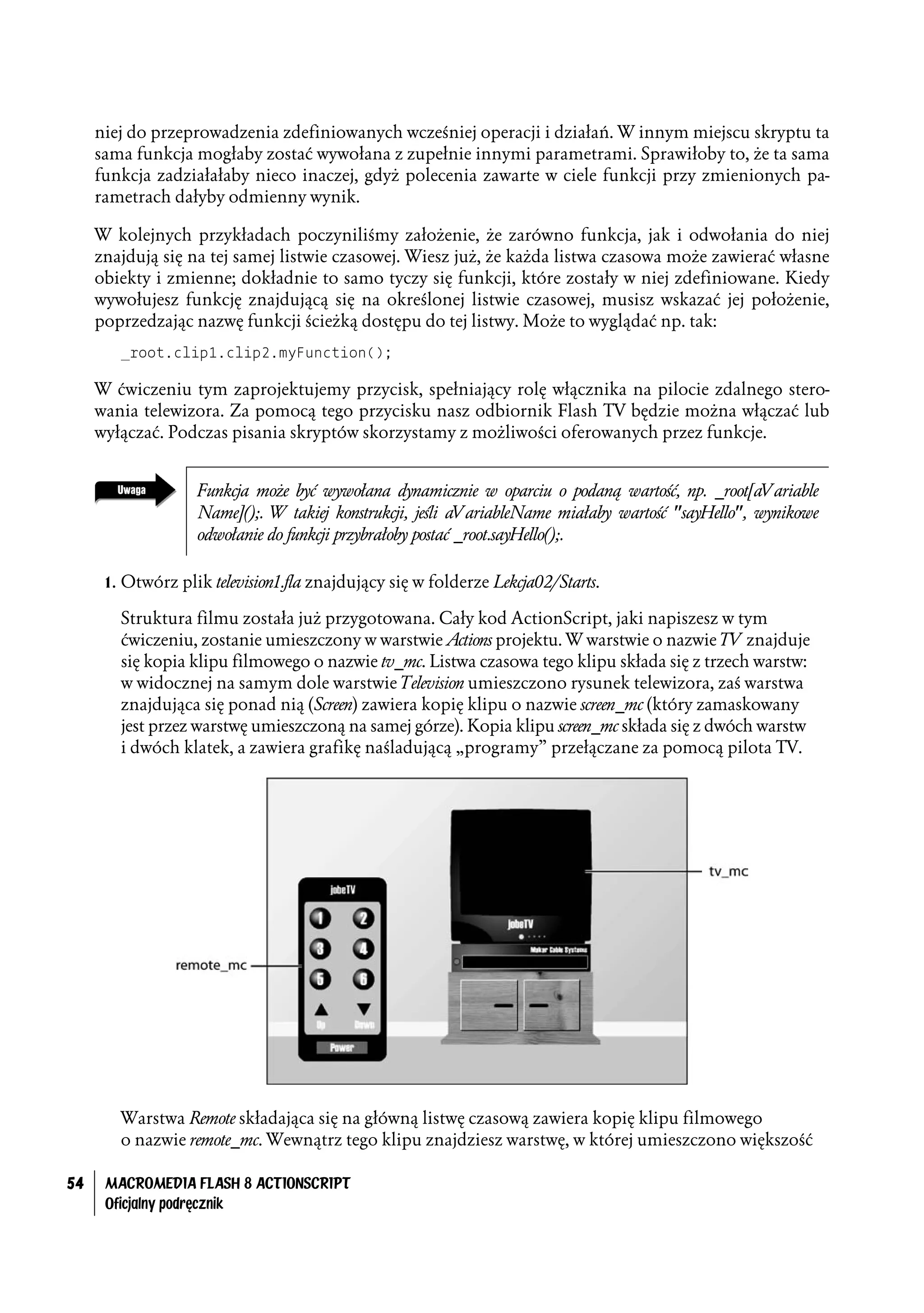 niej do przeprowadzenia zdefiniowanych wcześniej operacji i działań. W innym miejscu skryptu ta
     sama funkcja mogłaby zostać wywołana z zupełnie innymi parametrami. Sprawiłoby to, że ta sama
     funkcja zadziałałaby nieco inaczej, gdyż polecenia zawarte w ciele funkcji przy zmienionych pa-
     rametrach dałyby odmienny wynik.

     W kolejnych przykładach poczyniliśmy założenie, że zarówno funkcja, jak i odwołania do niej
     znajdują się na tej samej listwie czasowej. Wiesz już, że każda listwa czasowa może zawierać własne
     obiekty i zmienne; dokładnie to samo tyczy się funkcji, które zostały w niej zdefiniowane. Kiedy
     wywołujesz funkcję znajdującą się na określonej listwie czasowej, musisz wskazać jej położenie,
     poprzedzając nazwę funkcji ścieżką dostępu do tej listwy. Może to wyglądać np. tak:
        _root.clip1.clip2.myFunction();

     W ćwiczeniu tym zaprojektujemy przycisk, spełniający rolę włącznika na pilocie zdalnego stero-
     wania telewizora. Za pomocą tego przycisku nasz odbiornik Flash TV będzie można włączać lub
     wyłączać. Podczas pisania skryptów skorzystamy z możliwości oferowanych przez funkcje.


                   Funkcja może być wywołana dynamicznie w oparciu o podaną wartość, np. _root[aVariable
                   Name]();. W takiej konstrukcji, jeśli aVariableName miałaby wartość "sayHello", wynikowe
                   odwołanie do funkcji przybrałoby postać _root.sayHello();.

      1. Otwórz plik television1.fla znajdujący się w folderze Lekcja02/Starts.

        Struktura filmu została już przygotowana. Cały kod ActionScript, jaki napiszesz w tym
        ćwiczeniu, zostanie umieszczony w warstwie Actions projektu. W warstwie o nazwie TV znajduje
        się kopia klipu filmowego o nazwie tv_mc. Listwa czasowa tego klipu składa się z trzech warstw:
        w widocznej na samym dole warstwie Television umieszczono rysunek telewizora, zaś warstwa
        znajdująca się ponad nią (Screen) zawiera kopię klipu o nazwie screen_mc (który zamaskowany
        jest przez warstwę umieszczoną na samej górze). Kopia klipu screen_mc składa się z dwóch warstw
        i dwóch klatek, a zawiera grafikę naśladującą „programy” przełączane za pomocą pilota TV.




        Warstwa Remote składająca się na główną listwę czasową zawiera kopię klipu filmowego
        o nazwie remote_mc. Wewnątrz tego klipu znajdziesz warstwę, w której umieszczono większość

54    MACROMEDIA FLASH 8 ACTIONSCRIPT
      Oficjalny podręcznik
 