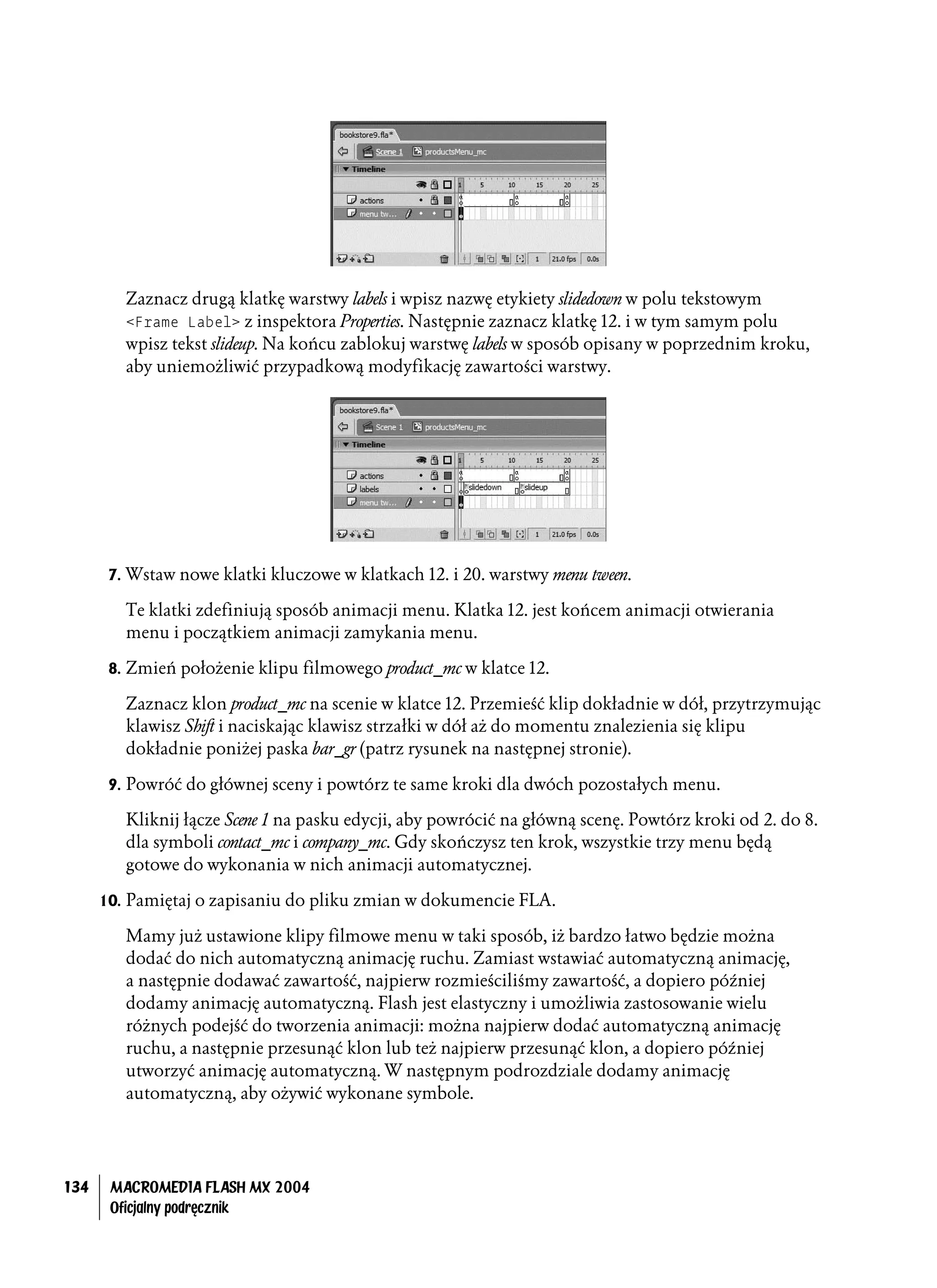 Zaznacz drugą klatkę warstwy labels i wpisz nazwę etykiety slidedown w polu tekstowym
         <Frame Label> z inspektora Properties. Następnie zaznacz klatkę 12. i w tym samym polu
         wpisz tekst slideup. Na końcu zablokuj warstwę labels w sposób opisany w poprzednim kroku,
         aby uniemożliwić przypadkową modyfikację zawartości warstwy.




       7. Wstaw nowe klatki kluczowe w klatkach 12. i 20. warstwy menu tween.

         Te klatki zdefiniują sposób animacji menu. Klatka 12. jest końcem animacji otwierania
         menu i początkiem animacji zamykania menu.

       8. Zmień położenie klipu filmowego product_mc w klatce 12.

         Zaznacz klon product_mc na scenie w klatce 12. Przemieść klip dokładnie w dół, przytrzymując
         klawisz Shift i naciskając klawisz strzałki w dół aż do momentu znalezienia się klipu
         dokładnie poniżej paska bar_gr (patrz rysunek na następnej stronie).

       9. Powróć do głównej sceny i powtórz te same kroki dla dwóch pozostałych menu.

         Kliknij łącze Scene 1 na pasku edycji, aby powrócić na główną scenę. Powtórz kroki od 2. do 8.
         dla symboli contact_mc i company_mc. Gdy skończysz ten krok, wszystkie trzy menu będą
         gotowe do wykonania w nich animacji automatycznej.

      10. Pamiętaj o zapisaniu do pliku zmian w dokumencie FLA.

         Mamy już ustawione klipy filmowe menu w taki sposób, iż bardzo łatwo będzie można
         dodać do nich automatyczną animację ruchu. Zamiast wstawiać automatyczną animację,
         a następnie dodawać zawartość, najpierw rozmieściliśmy zawartość, a dopiero później
         dodamy animację automatyczną. Flash jest elastyczny i umożliwia zastosowanie wielu
         różnych podejść do tworzenia animacji: można najpierw dodać automatyczną animację
         ruchu, a następnie przesunąć klon lub też najpierw przesunąć klon, a dopiero później
         utworzyć animację automatyczną. W następnym podrozdziale dodamy animację
         automatyczną, aby ożywić wykonane symbole.




134    MACROMEDIA FLASH MX 2004
       Oficjalny podręcznik
 
