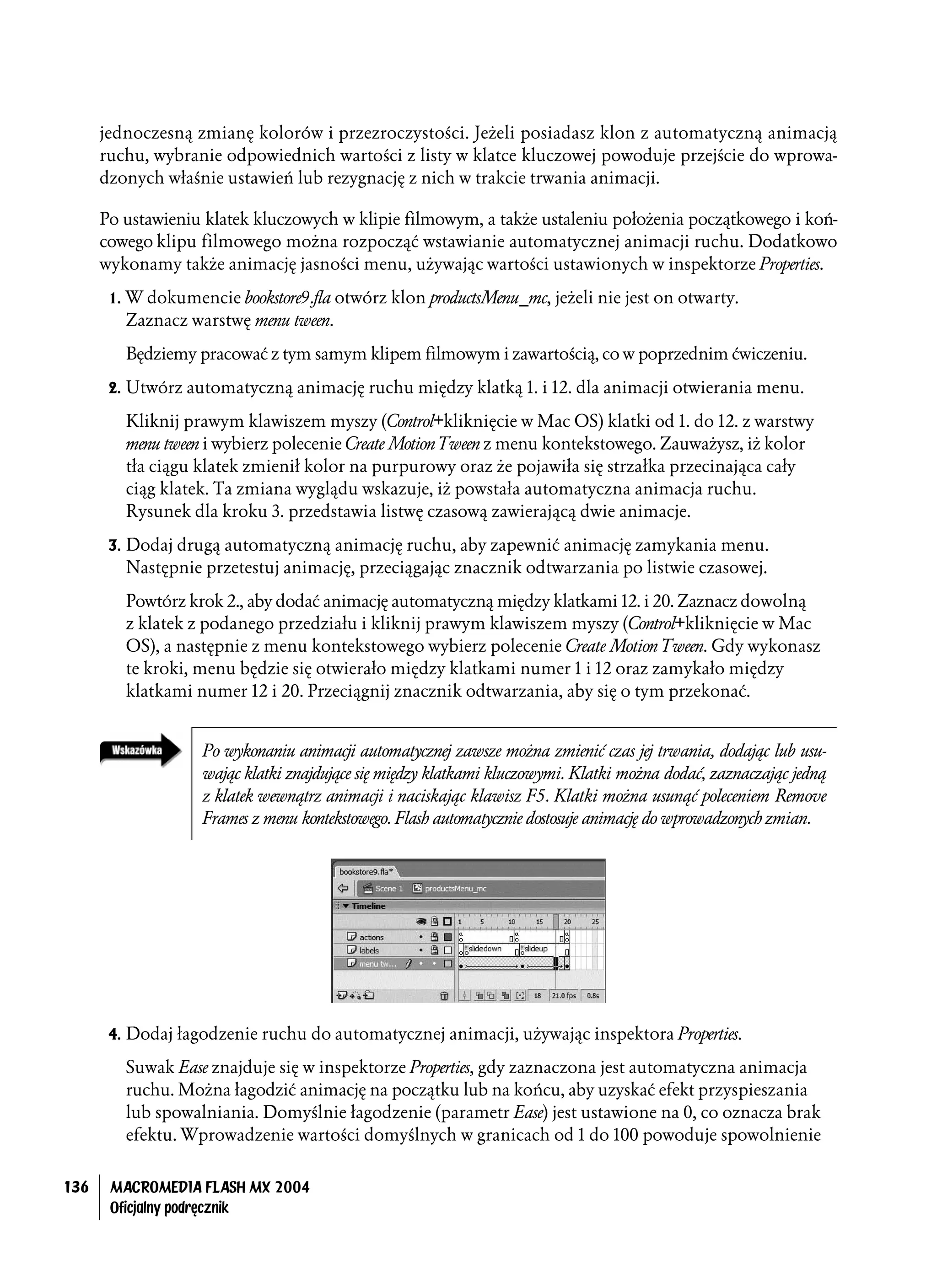 jednoczesną zmianę kolorów i przezroczystości. Jeżeli posiadasz klon z automatyczną animacją
      ruchu, wybranie odpowiednich wartości z listy w klatce kluczowej powoduje przejście do wprowa-
      dzonych właśnie ustawień lub rezygnację z nich w trakcie trwania animacji.

      Po ustawieniu klatek kluczowych w klipie filmowym, a także ustaleniu położenia początkowego i koń-
      cowego klipu filmowego można rozpocząć wstawianie automatycznej animacji ruchu. Dodatkowo
      wykonamy także animację jasności menu, używając wartości ustawionych w inspektorze Properties.

       1. W dokumencie bookstore9.fla otwórz klon productsMenu_mc, jeżeli nie jest on otwarty.
         Zaznacz warstwę menu tween.

         Będziemy pracować z tym samym klipem filmowym i zawartością, co w poprzednim ćwiczeniu.

       2. Utwórz automatyczną animację ruchu między klatką 1. i 12. dla animacji otwierania menu.

         Kliknij prawym klawiszem myszy (Control+kliknięcie w Mac OS) klatki od 1. do 12. z warstwy
         menu tween i wybierz polecenie Create Motion Tween z menu kontekstowego. Zauważysz, iż kolor
         tła ciągu klatek zmienił kolor na purpurowy oraz że pojawiła się strzałka przecinająca cały
         ciąg klatek. Ta zmiana wyglądu wskazuje, iż powstała automatyczna animacja ruchu.
         Rysunek dla kroku 3. przedstawia listwę czasową zawierającą dwie animacje.

       3. Dodaj drugą automatyczną animację ruchu, aby zapewnić animację zamykania menu.
         Następnie przetestuj animację, przeciągając znacznik odtwarzania po listwie czasowej.

         Powtórz krok 2., aby dodać animację automatyczną między klatkami 12. i 20. Zaznacz dowolną
         z klatek z podanego przedziału i kliknij prawym klawiszem myszy (Control+kliknięcie w Mac
         OS), a następnie z menu kontekstowego wybierz polecenie Create Motion Tween. Gdy wykonasz
         te kroki, menu będzie się otwierało między klatkami numer 1 i 12 oraz zamykało między
         klatkami numer 12 i 20. Przeciągnij znacznik odtwarzania, aby się o tym przekonać.


                    Po wykonaniu animacji automatycznej zawsze można zmienić czas jej trwania, dodając lub usu-
                    wając klatki znajdujące się między klatkami kluczowymi. Klatki można dodać, zaznaczając jedną
                    z klatek wewnątrz animacji i naciskając klawisz F5. Klatki można usunąć poleceniem Remove
                    Frames z menu kontekstowego. Flash automatycznie dostosuje animację do wprowadzonych zmian.




       4. Dodaj łagodzenie ruchu do automatycznej animacji, używając inspektora Properties.

         Suwak Ease znajduje się w inspektorze Properties, gdy zaznaczona jest automatyczna animacja
         ruchu. Można łagodzić animację na początku lub na końcu, aby uzyskać efekt przyspieszania
         lub spowalniania. Domyślnie łagodzenie (parametr Ease) jest ustawione na 0, co oznacza brak
         efektu. Wprowadzenie wartości domyślnych w granicach od 1 do 100 powoduje spowolnienie


136    MACROMEDIA FLASH MX 2004
       Oficjalny podręcznik
 