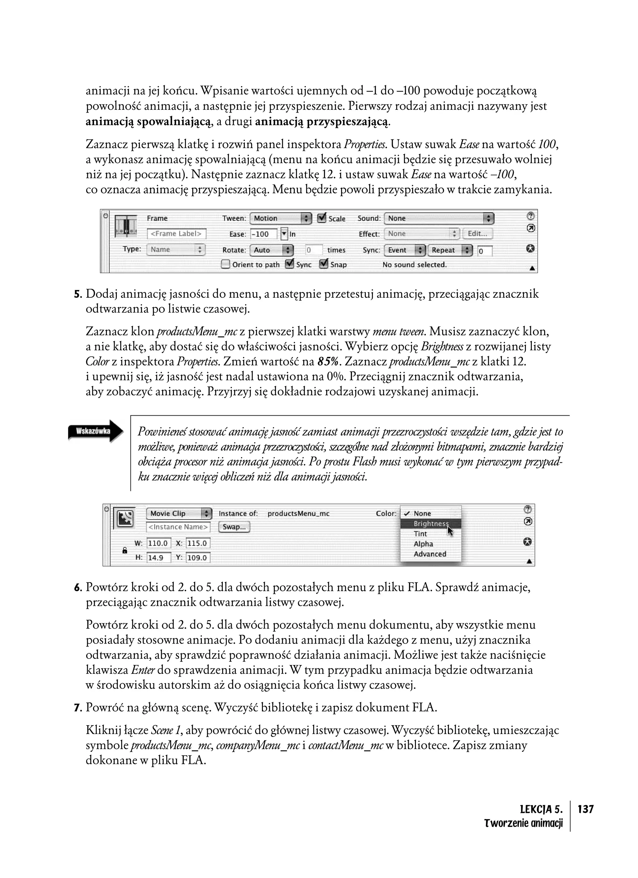 animacji na jej końcu. Wpisanie wartości ujemnych od –1 do –100 powoduje początkową
  powolność animacji, a następnie jej przyspieszenie. Pierwszy rodzaj animacji nazywany jest
  animacją spowalniającą, a drugi animacją przyspieszającą.

  Zaznacz pierwszą klatkę i rozwiń panel inspektora Properties. Ustaw suwak Ease na wartość 100,
  a wykonasz animację spowalniającą (menu na końcu animacji będzie się przesuwało wolniej
  niż na jej początku). Następnie zaznacz klatkę 12. i ustaw suwak Ease na wartość –100,
  co oznacza animację przyspieszającą. Menu będzie powoli przyspieszało w trakcie zamykania.




5. Dodaj animację jasności do menu, a następnie przetestuj animację, przeciągając znacznik
  odtwarzania po listwie czasowej.
  Zaznacz klon productsMenu_mc z pierwszej klatki warstwy menu tween. Musisz zaznaczyć klon,
  a nie klatkę, aby dostać się do właściwości jasności. Wybierz opcję Brightness z rozwijanej listy
  Color z inspektora Properties. Zmień wartość na 85%. Zaznacz productsMenu_mc z klatki 12.
  i upewnij się, iż jasność jest nadal ustawiona na 0%. Przeciągnij znacznik odtwarzania,
  aby zobaczyć animację. Przyjrzyj się dokładnie rodzajowi uzyskanej animacji.


            Powinieneś stosować animację jasność zamiast animacji przezroczystości wszędzie tam, gdzie jest to
            możliwe, ponieważ animacja przezroczystości, szczególne nad złożonymi bitmapami, znacznie bardziej
            obciąża procesor niż animacja jasności. Po prostu Flash musi wykonać w tym pierwszym przypad-
            ku znacznie więcej obliczeń niż dla animacji jasności.




6. Powtórz kroki od 2. do 5. dla dwóch pozostałych menu z pliku FLA. Sprawdź animacje,
  przeciągając znacznik odtwarzania listwy czasowej.
  Powtórz kroki od 2. do 5. dla dwóch pozostałych menu dokumentu, aby wszystkie menu
  posiadały stosowne animacje. Po dodaniu animacji dla każdego z menu, użyj znacznika
  odtwarzania, aby sprawdzić poprawność działania animacji. Możliwe jest także naciśnięcie
  klawisza Enter do sprawdzenia animacji. W tym przypadku animacja będzie odtwarzania
  w środowisku autorskim aż do osiągnięcia końca listwy czasowej.
7. Powróć na główną scenę. Wyczyść bibliotekę i zapisz dokument FLA.

  Kliknij łącze Scene 1, aby powrócić do głównej listwy czasowej. Wyczyść bibliotekę, umieszczając
  symbole productsMenu_mc, companyMenu_mc i contactMenu_mc w bibliotece. Zapisz zmiany
  dokonane w pliku FLA.



                                                                                                  LEKCJA 5.      137
                                                                                           Tworzenie animacji
 