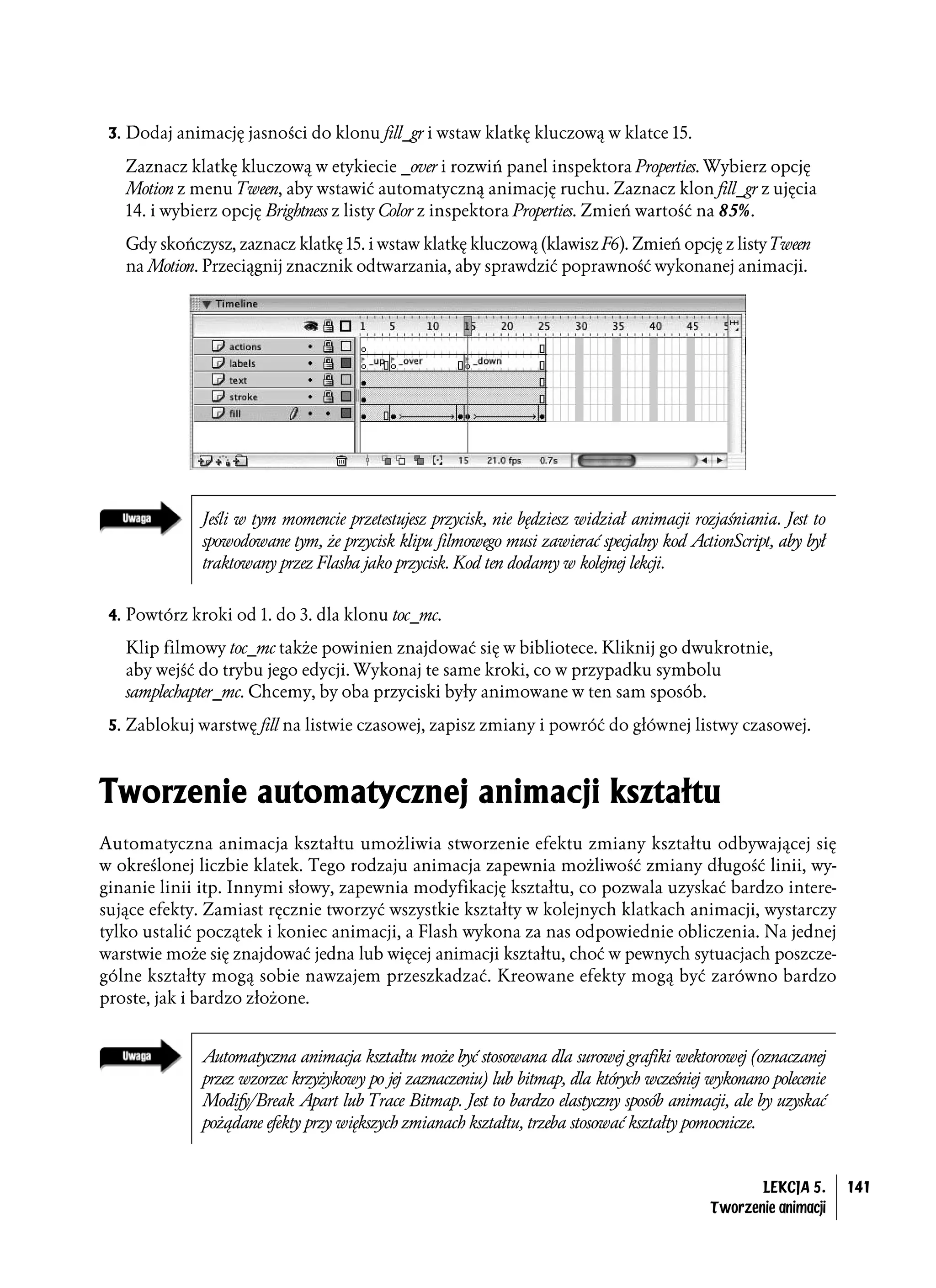 3. Dodaj animację jasności do klonu fill_gr i wstaw klatkę kluczową w klatce 15.

   Zaznacz klatkę kluczową w etykiecie _over i rozwiń panel inspektora Properties. Wybierz opcję
   Motion z menu Tween, aby wstawić automatyczną animację ruchu. Zaznacz klon fill_gr z ujęcia
   14. i wybierz opcję Brightness z listy Color z inspektora Properties. Zmień wartość na 85%.
   Gdy skończysz, zaznacz klatkę 15. i wstaw klatkę kluczową (klawisz F6). Zmień opcję z listy Tween
   na Motion. Przeciągnij znacznik odtwarzania, aby sprawdzić poprawność wykonanej animacji.




              Jeśli w tym momencie przetestujesz przycisk, nie będziesz widział animacji rozjaśniania. Jest to
              spowodowane tym, że przycisk klipu filmowego musi zawierać specjalny kod ActionScript, aby był
              traktowany przez Flasha jako przycisk. Kod ten dodamy w kolejnej lekcji.


 4. Powtórz kroki od 1. do 3. dla klonu toc_mc.

   Klip filmowy toc_mc także powinien znajdować się w bibliotece. Kliknij go dwukrotnie,
   aby wejść do trybu jego edycji. Wykonaj te same kroki, co w przypadku symbolu
   samplechapter_mc. Chcemy, by oba przyciski były animowane w ten sam sposób.
 5. Zablokuj warstwę fill na listwie czasowej, zapisz zmiany i powróć do głównej listwy czasowej.



Tworzenie automatycznej animacji kształtu
Automatyczna animacja kształtu umożliwia stworzenie efektu zmiany kształtu odbywającej się
w określonej liczbie klatek. Tego rodzaju animacja zapewnia możliwość zmiany długość linii, wy-
ginanie linii itp. Innymi słowy, zapewnia modyfikację kształtu, co pozwala uzyskać bardzo intere-
sujące efekty. Zamiast ręcznie tworzyć wszystkie kształty w kolejnych klatkach animacji, wystarczy
tylko ustalić początek i koniec animacji, a Flash wykona za nas odpowiednie obliczenia. Na jednej
warstwie może się znajdować jedna lub więcej animacji kształtu, choć w pewnych sytuacjach poszcze-
gólne kształty mogą sobie nawzajem przeszkadzać. Kreowane efekty mogą być zarówno bardzo
proste, jak i bardzo złożone.


              Automatyczna animacja kształtu może być stosowana dla surowej grafiki wektorowej (oznaczanej
              przez wzorzec krzyżykowy po jej zaznaczeniu) lub bitmap, dla których wcześniej wykonano polecenie
              Modify/Break Apart lub Trace Bitmap. Jest to bardzo elastyczny sposób animacji, ale by uzyskać
              pożądane efekty przy większych zmianach kształtu, trzeba stosować kształty pomocnicze.


                                                                                                    LEKCJA 5.     141
                                                                                             Tworzenie animacji
 