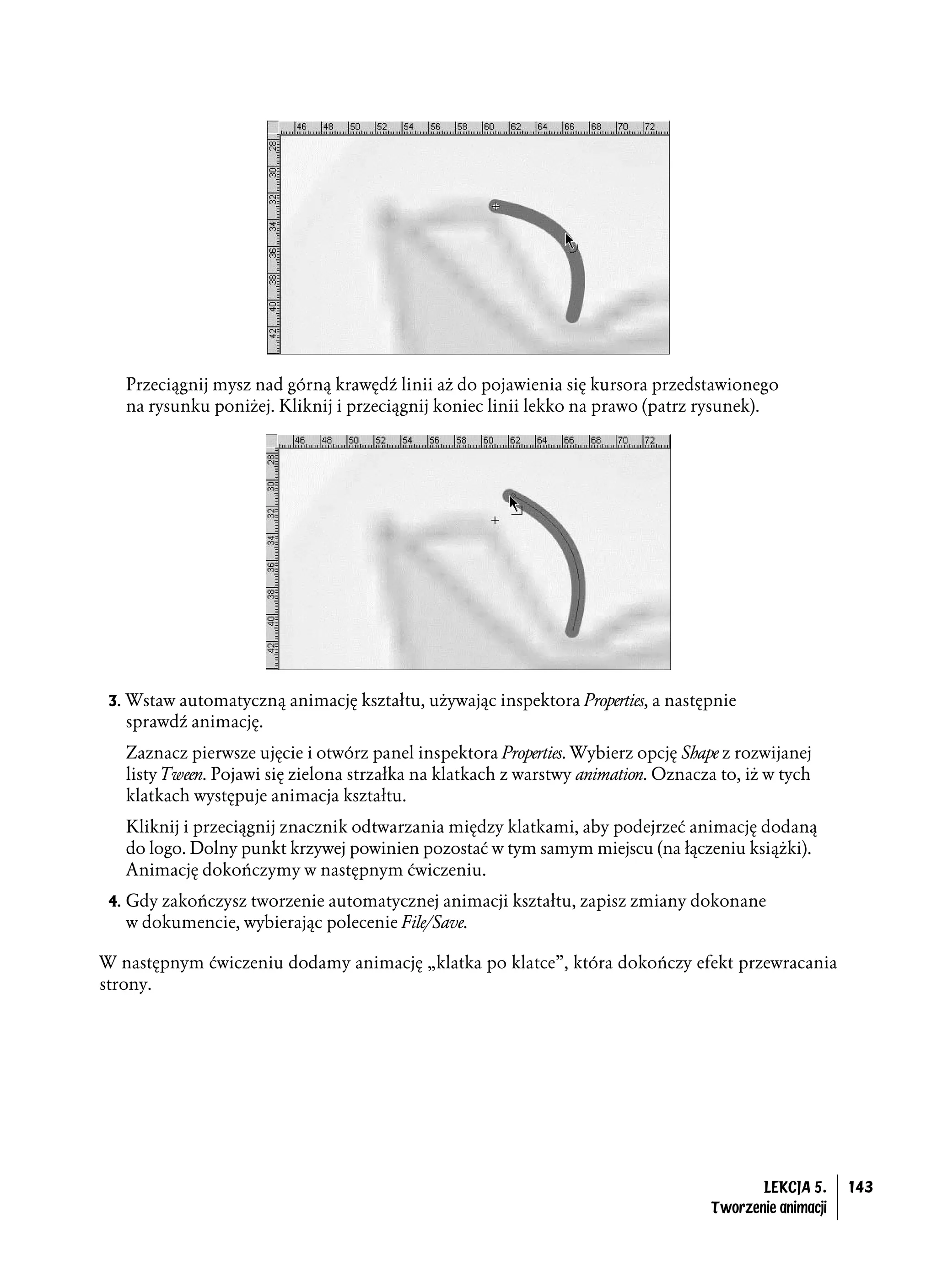 Przeciągnij mysz nad górną krawędź linii aż do pojawienia się kursora przedstawionego
   na rysunku poniżej. Kliknij i przeciągnij koniec linii lekko na prawo (patrz rysunek).




 3. Wstaw automatyczną animację kształtu, używając inspektora Properties, a następnie
   sprawdź animację.
   Zaznacz pierwsze ujęcie i otwórz panel inspektora Properties. Wybierz opcję Shape z rozwijanej
   listy Tween. Pojawi się zielona strzałka na klatkach z warstwy animation. Oznacza to, iż w tych
   klatkach występuje animacja kształtu.
   Kliknij i przeciągnij znacznik odtwarzania między klatkami, aby podejrzeć animację dodaną
   do logo. Dolny punkt krzywej powinien pozostać w tym samym miejscu (na łączeniu książki).
   Animację dokończymy w następnym ćwiczeniu.
 4. Gdy zakończysz tworzenie automatycznej animacji kształtu, zapisz zmiany dokonane
   w dokumencie, wybierając polecenie File/Save.

W następnym ćwiczeniu dodamy animację „klatka po klatce”, która dokończy efekt przewracania
strony.




                                                                                           LEKCJA 5.     143
                                                                                    Tworzenie animacji
 