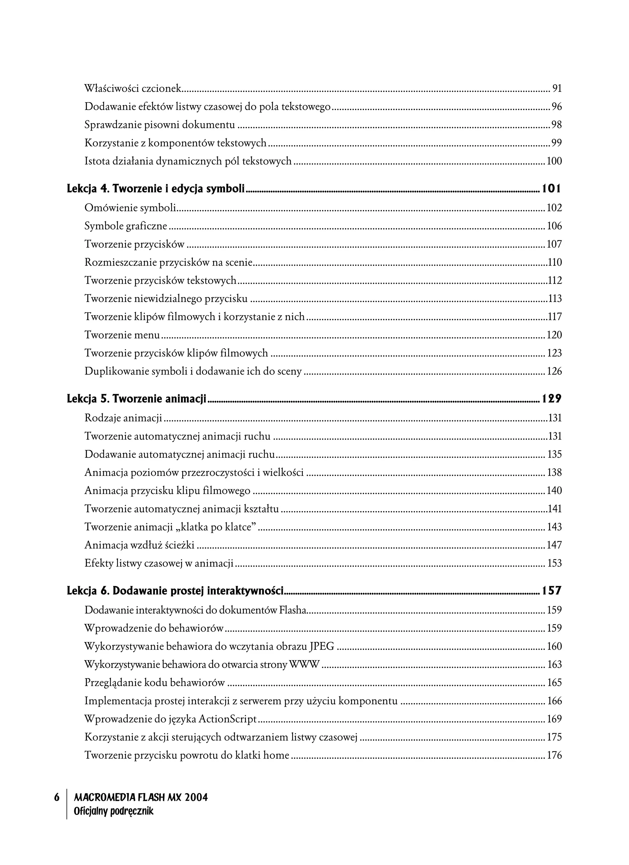 Właściwości czcionek................................................................................................................................................. 91
          Dodawanie efektów listwy czasowej do pola tekstowego...................................................................................... 96
          Sprawdzanie pisowni dokumentu ...........................................................................................................................98
          Korzystanie z komponentów tekstowych ...............................................................................................................99
          Istota działania dynamicznych pól tekstowych ................................................................................................... 100

    Lekcja 4. Tworzenie i edycja symboli...................................................................................................................................101
          Omówienie symboli................................................................................................................................................. 102
          Symbole graficzne .................................................................................................................................................... 106
          Tworzenie przycisków ............................................................................................................................................. 107
          Rozmieszczanie przycisków na scenie....................................................................................................................110
          Tworzenie przycisków tekstowych..........................................................................................................................112
          Tworzenie niewidzialnego przycisku .....................................................................................................................113
          Tworzenie klipów filmowych i korzystanie z nich ...............................................................................................117
          Tworzenie menu....................................................................................................................................................... 120
          Tworzenie przycisków klipów filmowych ............................................................................................................ 123
          Duplikowanie symboli i dodawanie ich do sceny ............................................................................................... 126

    Lekcja 5. Tworzenie animacji ....................................................................................................................................................129
          Rodzaje animacji .......................................................................................................................................................131
          Tworzenie automatycznej animacji ruchu ............................................................................................................131
          Dodawanie automatycznej animacji ruchu.......................................................................................................... 135
          Animacja poziomów przezroczystości i wielkości .............................................................................................. 138
          Animacja przycisku klipu filmowego ................................................................................................................... 140
          Tworzenie automatycznej animacji kształtu .........................................................................................................141
          Tworzenie animacji „klatka po klatce” ................................................................................................................. 143
          Animacja wzdłuż ścieżki ......................................................................................................................................... 147
          Efekty listwy czasowej w animacji .......................................................................................................................... 153

    Lekcja 6. Dodawanie prostej interaktywności..................................................................................................................157
          Dodawanie interaktywności do dokumentów Flasha.............................................................................................. 159
          Wprowadzenie do behawiorów .............................................................................................................................. 159
          Wykorzystywanie behawiora do wczytania obrazu JPEG .................................................................................. 160
          Wykorzystywanie behawiora do otwarcia strony WWW ........................................................................................ 163
          Przeglądanie kodu behawiorów ............................................................................................................................. 165
          Implementacja prostej interakcji z serwerem przy użyciu komponentu ......................................................... 166
          Wprowadzenie do języka ActionScript ................................................................................................................. 169
          Korzystanie z akcji sterujących odtwarzaniem listwy czasowej ......................................................................... 175
          Tworzenie przycisku powrotu do klatki home .................................................................................................... 176



6     MACROMEDIA FLASH MX 2004
      Oficjalny podręcznik
 