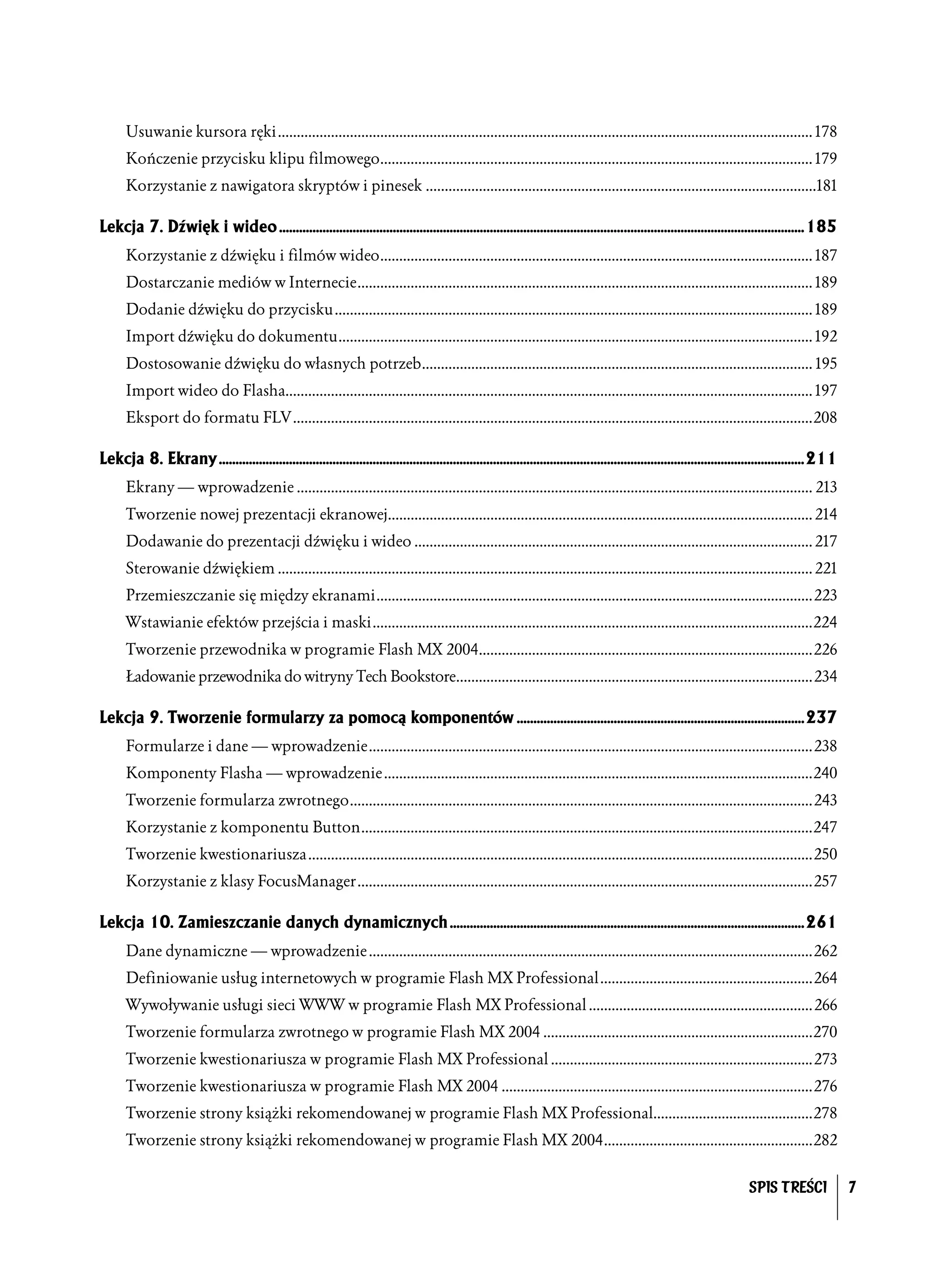 Usuwanie kursora ręki............................................................................................................................................. 178
      Kończenie przycisku klipu filmowego.................................................................................................................. 179
      Korzystanie z nawigatora skryptów i pinesek .......................................................................................................181

Lekcja 7. Dźwięk i wideo .............................................................................................................................................................185
      Korzystanie z dźwięku i filmów wideo.................................................................................................................. 187
      Dostarczanie mediów w Internecie........................................................................................................................ 189
      Dodanie dźwięku do przycisku.............................................................................................................................. 189
      Import dźwięku do dokumentu............................................................................................................................. 192
      Dostosowanie dźwięku do własnych potrzeb....................................................................................................... 195
      Import wideo do Flasha........................................................................................................................................... 197
      Eksport do formatu FLV .........................................................................................................................................208

Lekcja 8. Ekrany ...............................................................................................................................................................................211
      Ekrany — wprowadzenie ........................................................................................................................................ 213
      Tworzenie nowej prezentacji ekranowej................................................................................................................ 214
      Dodawanie do prezentacji dźwięku i wideo ......................................................................................................... 217
      Sterowanie dźwiękiem ............................................................................................................................................. 221
      Przemieszczanie się między ekranami...................................................................................................................223
      Wstawianie efektów przejścia i maski....................................................................................................................224
      Tworzenie przewodnika w programie Flash MX 2004........................................................................................226
      Ładowanie przewodnika do witryny Tech Bookstore..............................................................................................234

Lekcja 9. Tworzenie formularzy za pomocą komponentów ......................................................................................237
      Formularze i dane — wprowadzenie.....................................................................................................................238
      Komponenty Flasha — wprowadzenie .................................................................................................................240
      Tworzenie formularza zwrotnego..........................................................................................................................243
      Korzystanie z komponentu Button.......................................................................................................................247
      Tworzenie kwestionariusza .....................................................................................................................................250
      Korzystanie z klasy FocusManager........................................................................................................................257

Lekcja 10. Zamieszczanie danych dynamicznych ..........................................................................................................261
      Dane dynamiczne — wprowadzenie .....................................................................................................................262
      Definiowanie usług internetowych w programie Flash MX Professional........................................................264
      Wywoływanie usługi sieci WWW w programie Flash MX Professional ........................................................... 266
      Tworzenie formularza zwrotnego w programie Flash MX 2004 .......................................................................270
      Tworzenie kwestionariusza w programie Flash MX Professional .....................................................................273
      Tworzenie kwestionariusza w programie Flash MX 2004 ..................................................................................276
      Tworzenie strony książki rekomendowanej w programie Flash MX Professional..........................................278
      Tworzenie strony książki rekomendowanej w programie Flash MX 2004.......................................................282


                                                                                                                                                                           SPIS TREŚCI                7
 
