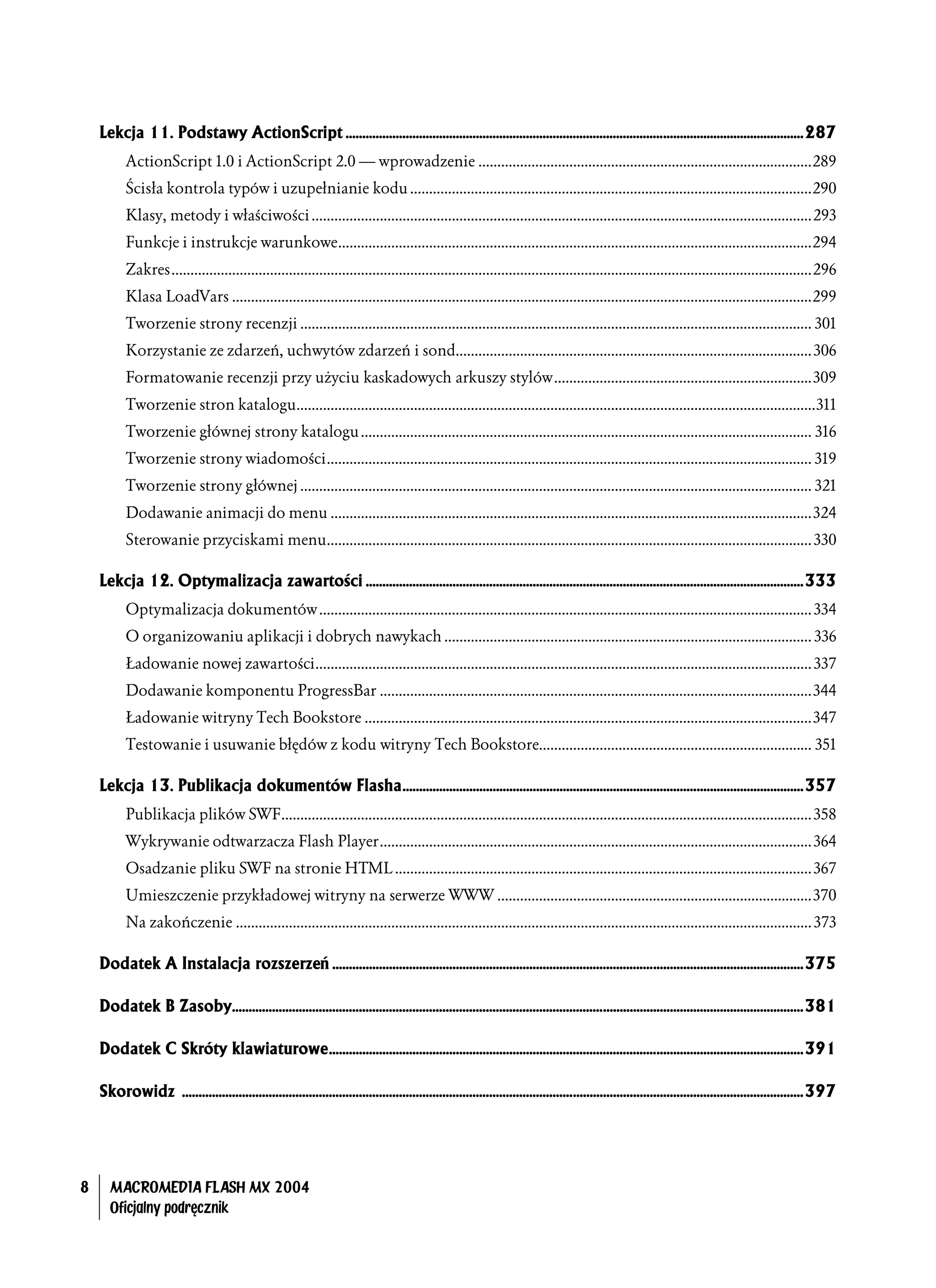 Lekcja 11. Podstawy ActionScript .........................................................................................................................................287
           ActionScript 1.0 i ActionScript 2.0 — wprowadzenie ........................................................................................289
           Ścisła kontrola typów i uzupełnianie kodu ..........................................................................................................290
           Klasy, metody i właściwości ....................................................................................................................................293
           Funkcje i instrukcje warunkowe.............................................................................................................................294
           Zakres.........................................................................................................................................................................296
           Klasa LoadVars .........................................................................................................................................................299
           Tworzenie strony recenzji ....................................................................................................................................... 301
           Korzystanie ze zdarzeń, uchwytów zdarzeń i sond.............................................................................................. 306
           Formatowanie recenzji przy użyciu kaskadowych arkuszy stylów....................................................................309
           Tworzenie stron katalogu.........................................................................................................................................311
           Tworzenie głównej strony katalogu ....................................................................................................................... 316
           Tworzenie strony wiadomości................................................................................................................................ 319
           Tworzenie strony głównej ....................................................................................................................................... 321
           Dodawanie animacji do menu ...............................................................................................................................324
           Sterowanie przyciskami menu................................................................................................................................ 330

    Lekcja 12. Optymalizacja zawartości ...................................................................................................................................333
           Optymalizacja dokumentów .................................................................................................................................. 334
           O organizowaniu aplikacji i dobrych nawykach ................................................................................................. 336
           Ładowanie nowej zawartości................................................................................................................................... 337
           Dodawanie komponentu ProgressBar ..................................................................................................................344
           Ładowanie witryny Tech Bookstore ......................................................................................................................347
           Testowanie i usuwanie błędów z kodu witryny Tech Bookstore........................................................................ 351

    Lekcja 13. Publikacja dokumentów Flasha........................................................................................................................357
           Publikacja plików SWF............................................................................................................................................ 358
           Wykrywanie odtwarzacza Flash Player.................................................................................................................. 364
           Osadzanie pliku SWF na stronie HTML .............................................................................................................. 367
           Umieszczenie przykładowej witryny na serwerze WWW ...................................................................................370
           Na zakończenie ........................................................................................................................................................ 373

    Dodatek A Instalacja rozszerzeń .............................................................................................................................................375

    Dodatek B Zasoby...........................................................................................................................................................................381

    Dodatek C Skróty klawiaturowe..............................................................................................................................................391

    Skorowidz ..........................................................................................................................................................................................397




8     MACROMEDIA FLASH MX 2004
      Oficjalny podręcznik
 