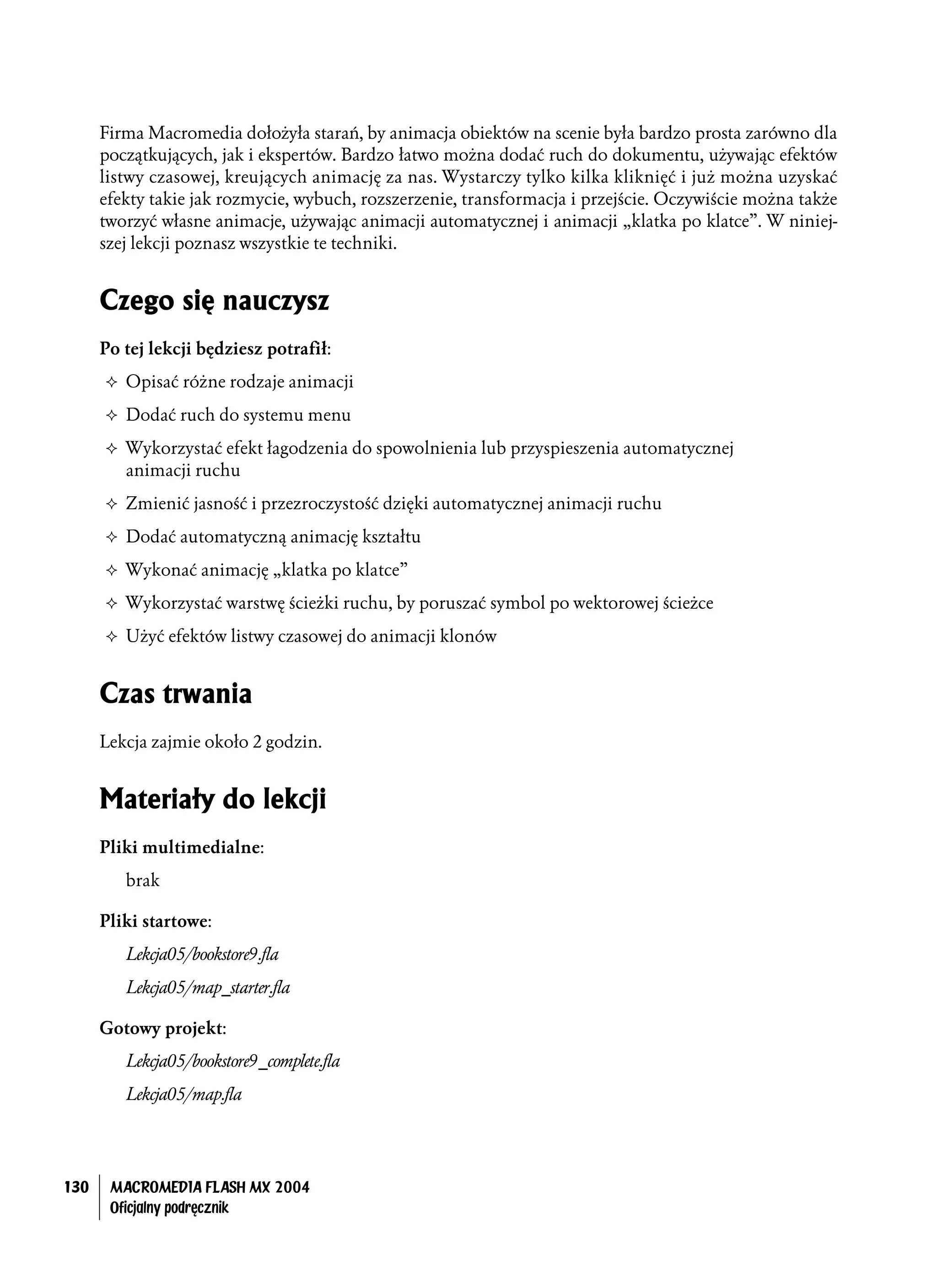Firma Macromedia dołożyła starań, by animacja obiektów na scenie była bardzo prosta zarówno dla
      początkujących, jak i ekspertów. Bardzo łatwo można dodać ruch do dokumentu, używając efektów
      listwy czasowej, kreujących animację za nas. Wystarczy tylko kilka kliknięć i już można uzyskać
      efekty takie jak rozmycie, wybuch, rozszerzenie, transformacja i przejście. Oczywiście można także
      tworzyć własne animacje, używając animacji automatycznej i animacji „klatka po klatce”. W niniej-
      szej lekcji poznasz wszystkie te techniki.


      Czego się nauczysz
      Po tej lekcji będziesz potrafił:
         Opisać różne rodzaje animacji
         Dodać ruch do systemu menu
         Wykorzystać efekt łagodzenia do spowolnienia lub przyspieszenia automatycznej
         animacji ruchu
         Zmienić jasność i przezroczystość dzięki automatycznej animacji ruchu
         Dodać automatyczną animację kształtu
         Wykonać animację „klatka po klatce”
         Wykorzystać warstwę ścieżki ruchu, by poruszać symbol po wektorowej ścieżce
         Użyć efektów listwy czasowej do animacji klonów


      Czas trwania
      Lekcja zajmie około 2 godzin.


      Materiały do lekcji
      Pliki multimedialne:
         brak

      Pliki startowe:
         Lekcja05/bookstore9.fla
         Lekcja05/map_starter.fla

      Gotowy projekt:
         Lekcja05/bookstore9_complete.fla
         Lekcja05/map.fla




130    MACROMEDIA FLASH MX 2004
       Oficjalny podręcznik
 