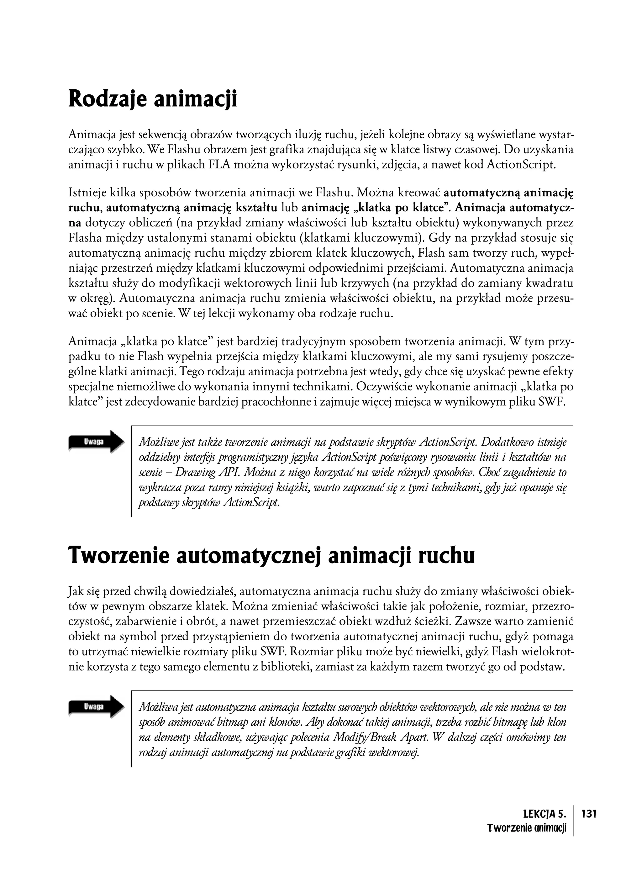 Rodzaje animacji
Animacja jest sekwencją obrazów tworzących iluzję ruchu, jeżeli kolejne obrazy są wyświetlane wystar-
czająco szybko. We Flashu obrazem jest grafika znajdująca się w klatce listwy czasowej. Do uzyskania
animacji i ruchu w plikach FLA można wykorzystać rysunki, zdjęcia, a nawet kod ActionScript.

Istnieje kilka sposobów tworzenia animacji we Flashu. Można kreować automatyczną animację
ruchu, automatyczną animację kształtu lub animację „klatka po klatce”. Animacja automatycz-
na dotyczy obliczeń (na przykład zmiany właściwości lub kształtu obiektu) wykonywanych przez
Flasha między ustalonymi stanami obiektu (klatkami kluczowymi). Gdy na przykład stosuje się
automatyczną animację ruchu między zbiorem klatek kluczowych, Flash sam tworzy ruch, wypeł-
niając przestrzeń między klatkami kluczowymi odpowiednimi przejściami. Automatyczna animacja
kształtu służy do modyfikacji wektorowych linii lub krzywych (na przykład do zamiany kwadratu
w okręg). Automatyczna animacja ruchu zmienia właściwości obiektu, na przykład może przesu-
wać obiekt po scenie. W tej lekcji wykonamy oba rodzaje ruchu.

Animacja „klatka po klatce” jest bardziej tradycyjnym sposobem tworzenia animacji. W tym przy-
padku to nie Flash wypełnia przejścia między klatkami kluczowymi, ale my sami rysujemy poszcze-
gólne klatki animacji. Tego rodzaju animacja potrzebna jest wtedy, gdy chce się uzyskać pewne efekty
specjalne niemożliwe do wykonania innymi technikami. Oczywiście wykonanie animacji „klatka po
klatce” jest zdecydowanie bardziej pracochłonne i zajmuje więcej miejsca w wynikowym pliku SWF.


              Możliwe jest także tworzenie animacji na podstawie skryptów ActionScript. Dodatkowo istnieje
              oddzielny interfejs programistyczny języka ActionScript poświęcony rysowaniu linii i kształtów na
              scenie – Drawing API. Można z niego korzystać na wiele różnych sposobów. Choć zagadnienie to
              wykracza poza ramy niniejszej książki, warto zapoznać się z tymi technikami, gdy już opanuje się
              podstawy skryptów ActionScript.



Tworzenie automatycznej animacji ruchu
Jak się przed chwilą dowiedziałeś, automatyczna animacja ruchu służy do zmiany właściwości obiek-
tów w pewnym obszarze klatek. Można zmieniać właściwości takie jak położenie, rozmiar, przezro-
czystość, zabarwienie i obrót, a nawet przemieszczać obiekt wzdłuż ścieżki. Zawsze warto zamienić
obiekt na symbol przed przystąpieniem do tworzenia automatycznej animacji ruchu, gdyż pomaga
to utrzymać niewielkie rozmiary pliku SWF. Rozmiar pliku może być niewielki, gdyż Flash wielokrot-
nie korzysta z tego samego elementu z biblioteki, zamiast za każdym razem tworzyć go od podstaw.


              Możliwa jest automatyczna animacja kształtu surowych obiektów wektorowych, ale nie można w ten
              sposób animować bitmap ani klonów. Aby dokonać takiej animacji, trzeba rozbić bitmapę lub klon
              na elementy składkowe, używając polecenia Modify/Break Apart. W dalszej części omówimy ten
              rodzaj animacji automatycznej na podstawie grafiki wektorowej.




                                                                                                    LEKCJA 5.     131
                                                                                             Tworzenie animacji
 