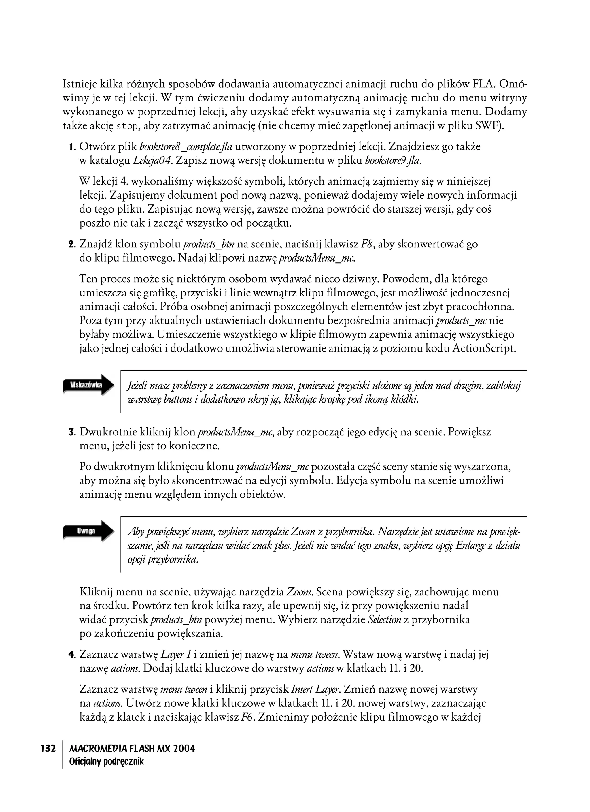 Istnieje kilka różnych sposobów dodawania automatycznej animacji ruchu do plików FLA. Omó-
      wimy je w tej lekcji. W tym ćwiczeniu dodamy automatyczną animację ruchu do menu witryny
      wykonanego w poprzedniej lekcji, aby uzyskać efekt wysuwania się i zamykania menu. Dodamy
      także akcję stop, aby zatrzymać animację (nie chcemy mieć zapętlonej animacji w pliku SWF).
       1. Otwórz plik bookstore8_complete.fla utworzony w poprzedniej lekcji. Znajdziesz go także
         w katalogu Lekcja04. Zapisz nową wersję dokumentu w pliku bookstore9.fla.
         W lekcji 4. wykonaliśmy większość symboli, których animacją zajmiemy się w niniejszej
         lekcji. Zapisujemy dokument pod nową nazwą, ponieważ dodajemy wiele nowych informacji
         do tego pliku. Zapisując nową wersję, zawsze można powrócić do starszej wersji, gdy coś
         poszło nie tak i zacząć wszystko od początku.
       2. Znajdź klon symbolu products_btn na scenie, naciśnij klawisz F8, aby skonwertować go
         do klipu filmowego. Nadaj klipowi nazwę productsMenu_mc.
         Ten proces może się niektórym osobom wydawać nieco dziwny. Powodem, dla którego
         umieszcza się grafikę, przyciski i linie wewnątrz klipu filmowego, jest możliwość jednoczesnej
         animacji całości. Próba osobnej animacji poszczególnych elementów jest zbyt pracochłonna.
         Poza tym przy aktualnych ustawieniach dokumentu bezpośrednia animacji products_mc nie
         byłaby możliwa. Umieszczenie wszystkiego w klipie filmowym zapewnia animację wszystkiego
         jako jednej całości i dodatkowo umożliwia sterowanie animacją z poziomu kodu ActionScript.


                   Jeżeli masz problemy z zaznaczeniem menu, ponieważ przyciski ułożone są jeden nad drugim, zablokuj
                   warstwę buttons i dodatkowo ukryj ją, klikając kropkę pod ikoną kłódki.


       3. Dwukrotnie kliknij klon productsMenu_mc, aby rozpocząć jego edycję na scenie. Powiększ
         menu, jeżeli jest to konieczne.
         Po dwukrotnym kliknięciu klonu productsMenu_mc pozostała część sceny stanie się wyszarzona,
         aby można się było skoncentrować na edycji symbolu. Edycja symbolu na scenie umożliwi
         animację menu względem innych obiektów.


                   Aby powiększyć menu, wybierz narzędzie Zoom z przybornika. Narzędzie jest ustawione na powięk-
                   szanie, jeśli na narzędziu widać znak plus. Jeżeli nie widać tego znaku, wybierz opcję Enlarge z działu
                   opcji przybornika.


         Kliknij menu na scenie, używając narzędzia Zoom. Scena powiększy się, zachowując menu
         na środku. Powtórz ten krok kilka razy, ale upewnij się, iż przy powiększeniu nadal
         widać przycisk products_btn powyżej menu. Wybierz narzędzie Selection z przybornika
         po zakończeniu powiększania.
       4. Zaznacz warstwę Layer 1 i zmień jej nazwę na menu tween. Wstaw nową warstwę i nadaj jej
         nazwę actions. Dodaj klatki kluczowe do warstwy actions w klatkach 11. i 20.
         Zaznacz warstwę menu tween i kliknij przycisk Insert Layer. Zmień nazwę nowej warstwy
         na actions. Utwórz nowe klatki kluczowe w klatkach 11. i 20. nowej warstwy, zaznaczając
         każdą z klatek i naciskając klawisz F6. Zmienimy położenie klipu filmowego w każdej

132    MACROMEDIA FLASH MX 2004
       Oficjalny podręcznik
 