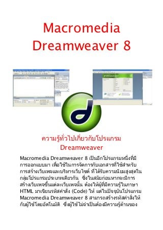 Macromedia
      Dreamweaver 8




           ความรู้ทั่วไปเกี่ยวกับโปรแกรม
                  Dreamweaver
Macromedia Dreamweaver 8 เป็นอีกโปรแกรมหนึ่งที่มี
การออกแบบมา เพื่อใช้ในการจัดการกับเอกสารที่ใช้สำาหรับ
การสร้างเว็บเพจและบริหารเว็บไซต์ ที่ได้รับความนิยมสูงสุดใน
กลุ่มโปรแกรมประเภทเดียวกัน ซึ่งในสมัยก่อนหากจะมีการ
สร้างเว็บเพจขึ้นแต่ละเว็บเพจนั้น ต้องให้ผู้ที่มีความรู้ในภาษา
HTML มาเขียนรหัสคำาสั่ง (Code) ให้ แต่ในปัจจุบันโปรแกรม
Macromedia Dreamweaver 8 สามารถสร้างรหัสคำาสั่งให้
กับผู้ใช้โดยอัตโนมัติ ซึงผู้ใช้ไม่จำาเป็นต้องมีความรู้ด้านของ
                        ่
 