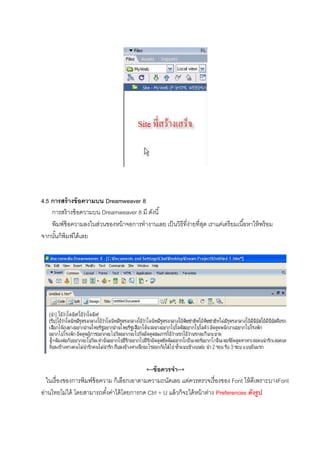 4.5 การสร้างข้อความบน Dreamweaver 8
การสร้างข้อความบน Dreamweaver 8 มี ดังนี
พิมพ์ข้อความลงในส่วนของหน้าจอการทํางานเลย เป็นวิธีทีง่ายทีสุด เราแค่เตรียมเนือหาให้พร้อม
จากนันก็พิมพ์ได้เลย
+--ข้อควรจํา--+
ในเรืองของการพิมพ์ข้อความ ก็เลือกเอาตามความถนัดเลย แต่ควรตรวจเรืองของ Font ให้ดีเพราะบางFont
อ่านไทยไม่ได้ โดยสามารถตังค่าได้โดยการกด Ctrl + U แล้วก็จะได้หน้าต่าง Preferences ดังรูป
 