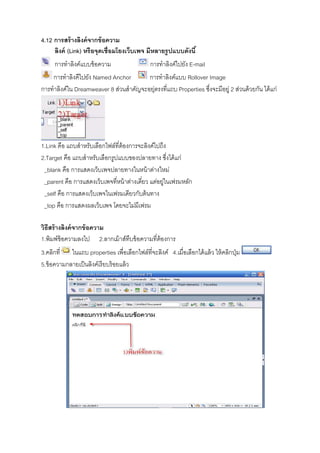 4.12 การสร้างลิงค์จากข้อความ
ลิงค์ (Link) หรือจุดเชื8อมโยงเว็บเพจ มีหลายรูปแบบดังนี&
การทําลิงค์แบบข้อความ การทําลิงค์ไปยัง E-mail
การทําลิงคืไปยัง Named Anchor การทําลิงค์แบบ Rollover Image
การทําลิงค์ใน Dreamweaver 8 ส่วนสําคัญจะอยุ่ตรงทีแถบ Properties ซึงจะมีอยู่ 2 ส่วนด้วยกัน ได้แก่
1.Link คือ แถบสําหรับเลือกไฟล์ทีต้องการจะลิงค์ไปถึง
2.Target คือ แถบสําหรับเลือกรูปแบบของปลายทาง ซึงได้แก่
_blank คือ การแสดงเว็บเพจปลายทางในหน้าต่างใหม่
_parent คือ การแสดงเว็บเพจทีหน้าต่างเดียว แต่อยู่ในเฟรมหลัก
_self คือ การแสดงเว็บเพจในเฟรมเดียวกับต้นทาง
_top คือ การแสดงผลเว็บเพจ โดยจะไม่มีเฟรม
วิธีสร้างลิงค์จากข้อความ
1.พิมพ์ข้อความลงไป 2.ลากเม้าส์ทึบข้อความทีต้องการ
3.คลิกที ในแถบ properties เพือเลือกไฟล์ทีจะลิงค์ 4.เมือเลือกได้แล้ว ให้คลิกปุ่ม
5.ข้อความกลายเป็นลิงค์เรียบร้อยแล้ว
 