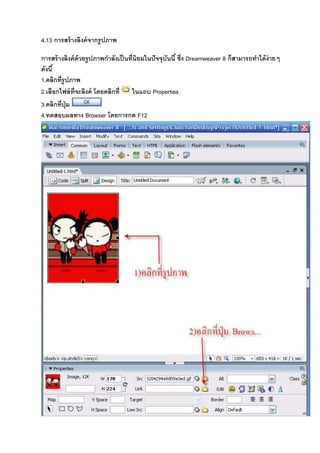 4.13 การสร้างลิงค์จากรูปภาพ
การสร้างลิงค์ด้วยรูปภาพกําลังเป็นที8นิยมในปัจจุบันนี& ซึ8ง Dreamweaver 8 ก็สามารถทําได้ง่ายๆ
ดังนี&
1.คลิกที8รูปภาพ
2.เลือกไฟล์ที8จะลิงค์ โดยคลิกที8 ในแถบ Properties
3.คลิกที8ปุ่ม
4.ทดสอบผลทาง Browser โดยการกด F12
 