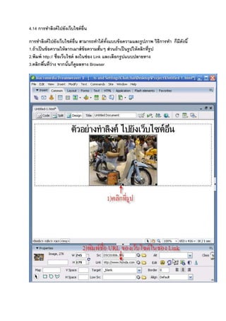 4.14 การทําลิงค์ไปยังเว็บไซต์อื8น
การทําลิงค์ไปยังเว็บไซต์อื8น สามารถทําได้ทั&งแบบข้อความและรูปภาพ วิธีการทํา ก็มีดังนี&
1.ถ้าเป็นข้อความให้ลากเมาส์ข้อความสั&นๆ ส่วนถ้าเป็นรูปให้คลิกที8รูป
2.พิมพ์ http:// ชื8อเว็บไซต์ ลงในช่อง Link และเลือกรูปแบบปลายทาง
3.คลิกพื&นที8ว่าง จากนั&นก็ดูผลทาง Browser
 