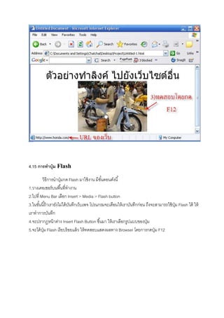 4.15 การทําปุ่ม Flash
วิธีการนําปุ่มกด Flash มาใช้งาน มีขันตอนดังนี
1.วางเคอเซอร์บนพืนทีทํางาน
2.ไปที Menu Bar เลือก Insert > Media > Flash button
3.ในขันนีถ้าเรายังไม่ได้บันทึกเว็บเพจ โปรแกรมจะเตือนให้เราบันทึกก่อน ถึงจะสามารถใช้ปุ่ม Flash ได้ ให้
เราทําการบันทึก
4.จะปรากฏหน้าต่าง Insert Flash Button ขึนมา ให้เราเลือกรูปแบบของปุ่ม
5.จะได้ปุ่ม Flash เรียบร้อยแล้ว ให้ทดสอบแสดงผลทาง Browser โดยการกดปุ่ม F12
 