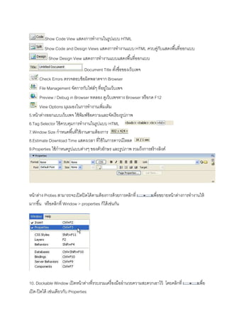 Show Code View แสดงการทํางานในรูปแบบ HTML
Show Code and Design Views แสดงการทํางานแบบ HTML ควบคู่กับแสดงพืนทีออกแบบ
Show Design View แสดงการทํางานแบบแสดงพืนทีออกแบบ
Document Title ตังชือของเว็บเพจ
Check Errors ตรวจสอบข้อผิดพลาดจาก Browser
File Management จัดการกับไฟล์ๆ ทีอยู่ในเว็บเพจ
Preview / Debug in Browser ทดลอง ดูเว็บเพจทาง Browser หรือกด F12
View Options มุมมองในการทํางานเพิมเติม
5.หน้าต่างออกแบบเว็บเพจ ใช้พิมพ์ข้อความและจัดเรียงรูปภาพ
6.Tag Selector ใช้ควบคุมการทํางานในรูปแบบ HTML
7.Window Size กําหนดพืนทีใช้งานตามต้องการ
8.Estimate Download Time แสดงเวลา ทีใช้ในการดาวน์โหลด
9.Properties ใช้กําหนดรูปแบบต่างๆ ของตัวอักษร และรูปภาพ รวมถึงการสร้างลิงค์
หน้าต่าง Proties สามารถจะเปิดปิดได้ตามต้องการด้วยการคลิกที เพือขยายหน้าต่างการทํางานให้
มากขึน หรือคลิกที Window > properties ก็ได้เช่นกัน
10. Dockable Window เปิดหน้าต่างทีรวบรวมเครืองมืออํานวยความสะดวกเอาไว้ โดยคลิกที เพือ
เปิด-ปิดได้ เช่นเดียวกับ Properties
 