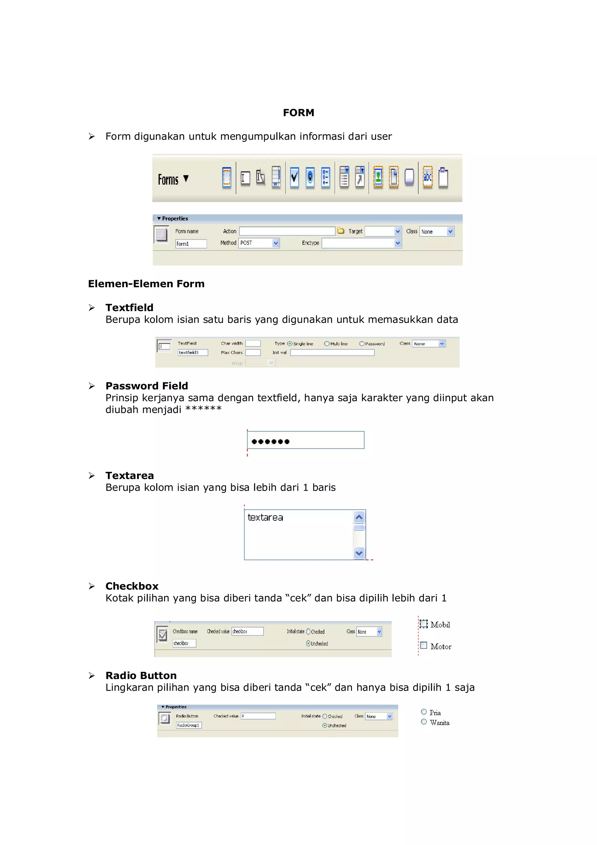 FORM
 Form digunakan untuk mengumpulkan informasi dari user
Elemen-Elemen Form
 Textfield
Berupa kolom isian satu baris yang digunakan untuk memasukkan data
 Password Field
Prinsip kerjanya sama dengan textfield, hanya saja karakter yang diinput akan
diubah menjadi ******
 Textarea
Berupa kolom isian yang bisa lebih dari 1 baris
 Checkbox
Kotak pilihan yang bisa diberi tanda “cek” dan bisa dipilih lebih dari 1
 Radio Button
Lingkaran pilihan yang bisa diberi tanda “cek” dan hanya bisa dipilih 1 saja
 