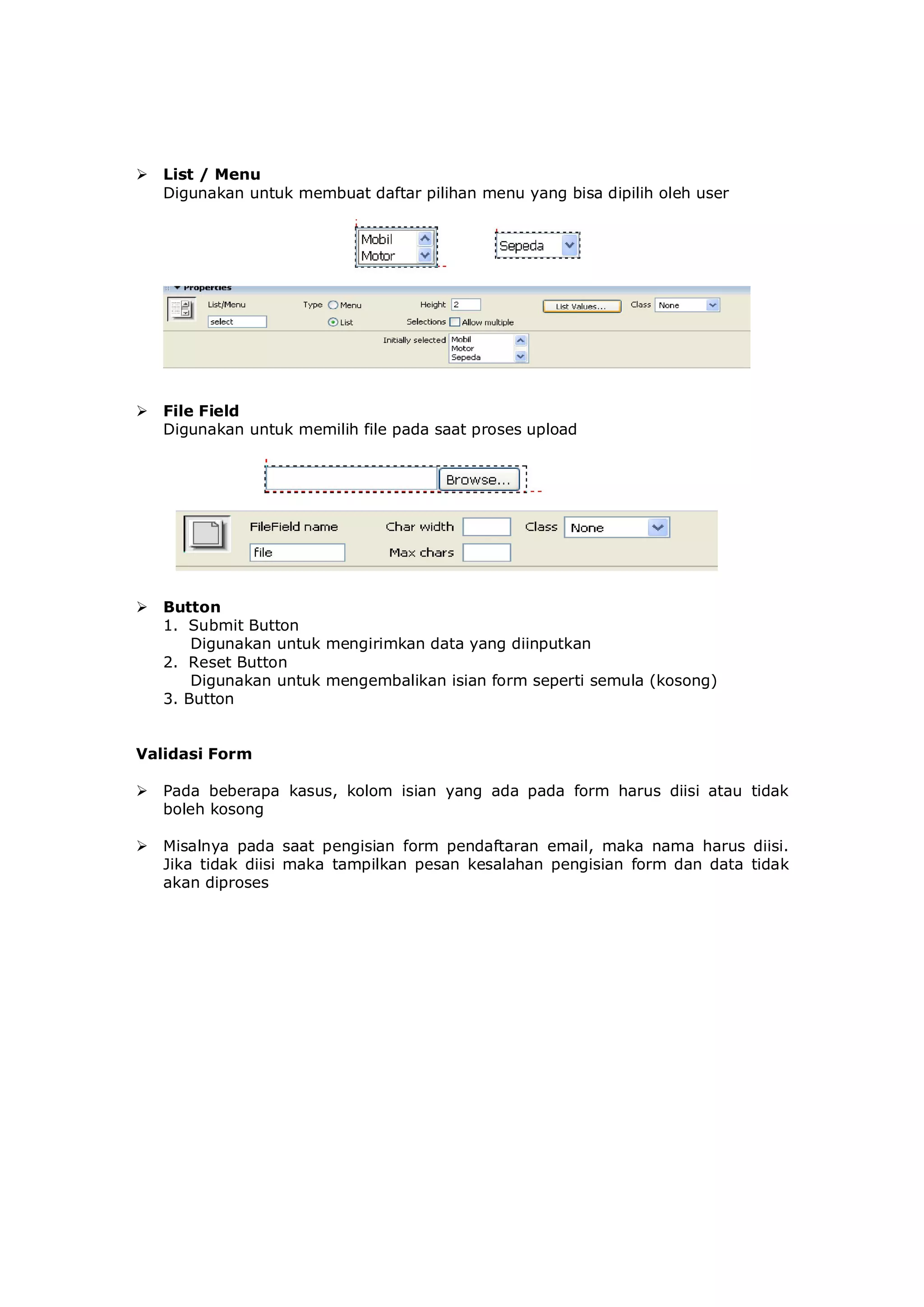  List / Menu
Digunakan untuk membuat daftar pilihan menu yang bisa dipilih oleh user
 File Field
Digunakan untuk memilih file pada saat proses upload
 Button
1. Submit Button
Digunakan untuk mengirimkan data yang diinputkan
2. Reset Button
Digunakan untuk mengembalikan isian form seperti semula (kosong)
3. Button
Validasi Form
 Pada beberapa kasus, kolom isian yang ada pada form harus diisi atau tidak
boleh kosong
 Misalnya pada saat pengisian form pendaftaran email, maka nama harus diisi.
Jika tidak diisi maka tampilkan pesan kesalahan pengisian form dan data tidak
akan diproses
 