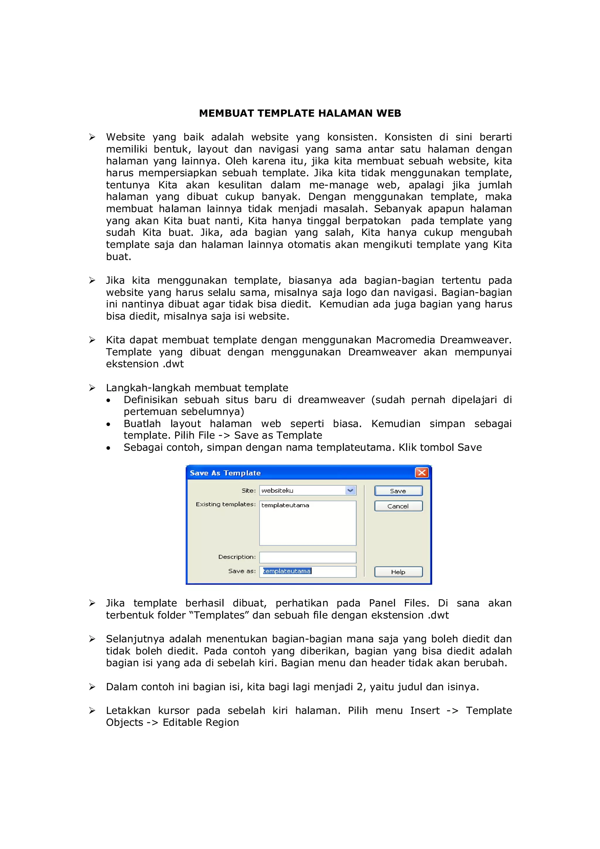 MEMBUAT TEMPLATE HALAMAN WEB
 Website yang baik adalah website yang konsisten. Konsisten di sini berarti
memiliki bentuk, layout dan navigasi yang sama antar satu halaman dengan
halaman yang lainnya. Oleh karena itu, jika kita membuat sebuah website, kita
harus mempersiapkan sebuah template. Jika kita tidak menggunakan template,
tentunya Kita akan kesulitan dalam me-manage web, apalagi jika jumlah
halaman yang dibuat cukup banyak. Dengan menggunakan template, maka
membuat halaman lainnya tidak menjadi masalah. Sebanyak apapun halaman
yang akan Kita buat nanti, Kita hanya tinggal berpatokan pada template yang
sudah Kita buat. Jika, ada bagian yang salah, Kita hanya cukup mengubah
template saja dan halaman lainnya otomatis akan mengikuti template yang Kita
buat.
 Jika kita menggunakan template, biasanya ada bagian-bagian tertentu pada
website yang harus selalu sama, misalnya saja logo dan navigasi. Bagian-bagian
ini nantinya dibuat agar tidak bisa diedit. Kemudian ada juga bagian yang harus
bisa diedit, misalnya saja isi website.
 Kita dapat membuat template dengan menggunakan Macromedia Dreamweaver.
Template yang dibuat dengan menggunakan Dreamweaver akan mempunyai
ekstension .dwt
 Langkah-langkah membuat template
 Definisikan sebuah situs baru di dreamweaver (sudah pernah dipelajari di
pertemuan sebelumnya)
 Buatlah layout halaman web seperti biasa. Kemudian simpan sebagai
template. Pilih File -> Save as Template
 Sebagai contoh, simpan dengan nama templateutama. Klik tombol Save
 Jika template berhasil dibuat, perhatikan pada Panel Files. Di sana akan
terbentuk folder “Templates” dan sebuah file dengan ekstension .dwt
 Selanjutnya adalah menentukan bagian-bagian mana saja yang boleh diedit dan
tidak boleh diedit. Pada contoh yang diberikan, bagian yang bisa diedit adalah
bagian isi yang ada di sebelah kiri. Bagian menu dan header tidak akan berubah.
 Dalam contoh ini bagian isi, kita bagi lagi menjadi 2, yaitu judul dan isinya.
 Letakkan kursor pada sebelah kiri halaman. Pilih menu Insert -> Template
Objects -> Editable Region
 