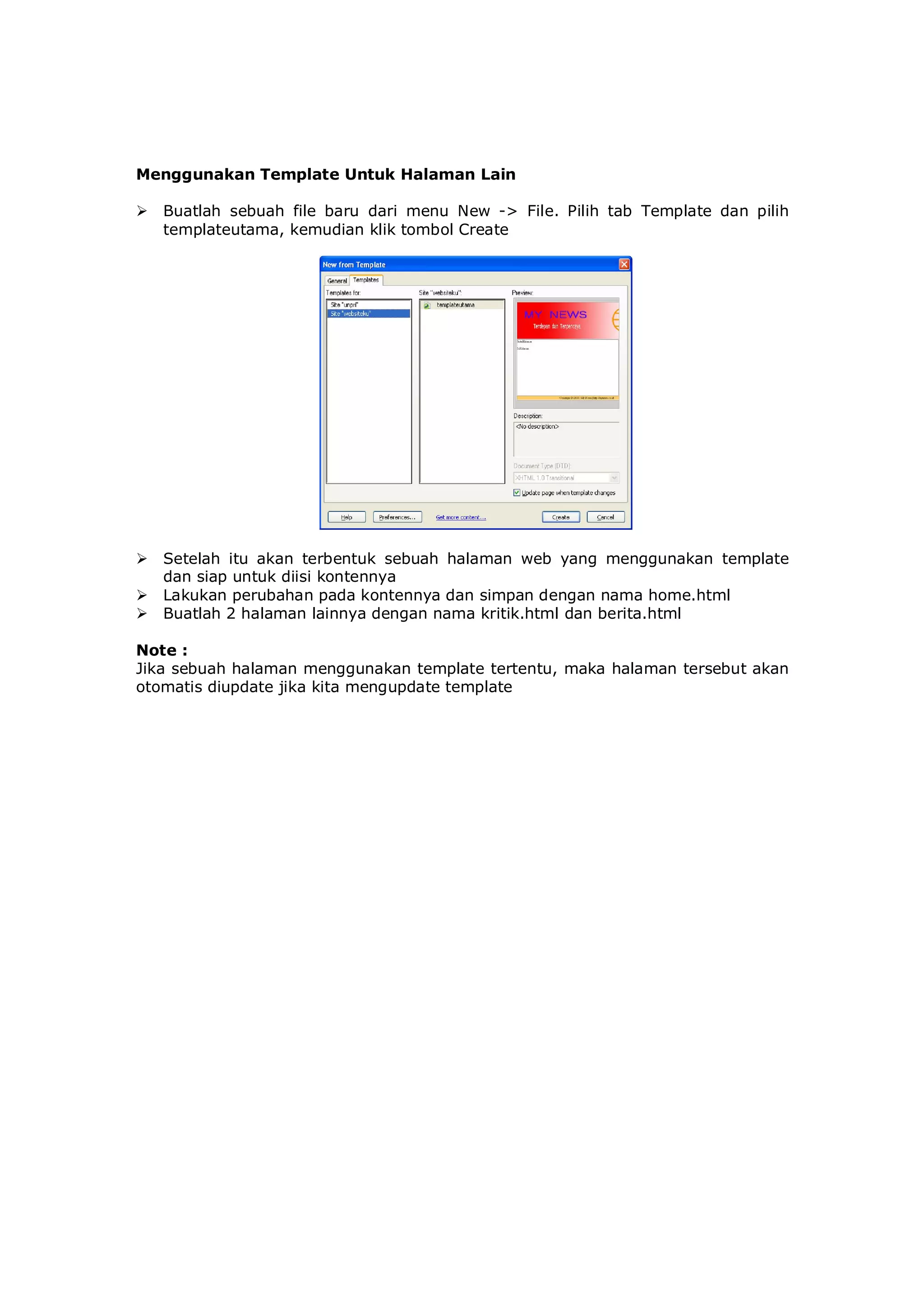 Menggunakan Template Untuk Halaman Lain
 Buatlah sebuah file baru dari menu New -> File. Pilih tab Template dan pilih
templateutama, kemudian klik tombol Create
 Setelah itu akan terbentuk sebuah halaman web yang menggunakan template
dan siap untuk diisi kontennya
 Lakukan perubahan pada kontennya dan simpan dengan nama home.html
 Buatlah 2 halaman lainnya dengan nama kritik.html dan berita.html
Note :
Jika sebuah halaman menggunakan template tertentu, maka halaman tersebut akan
otomatis diupdate jika kita mengupdate template
 