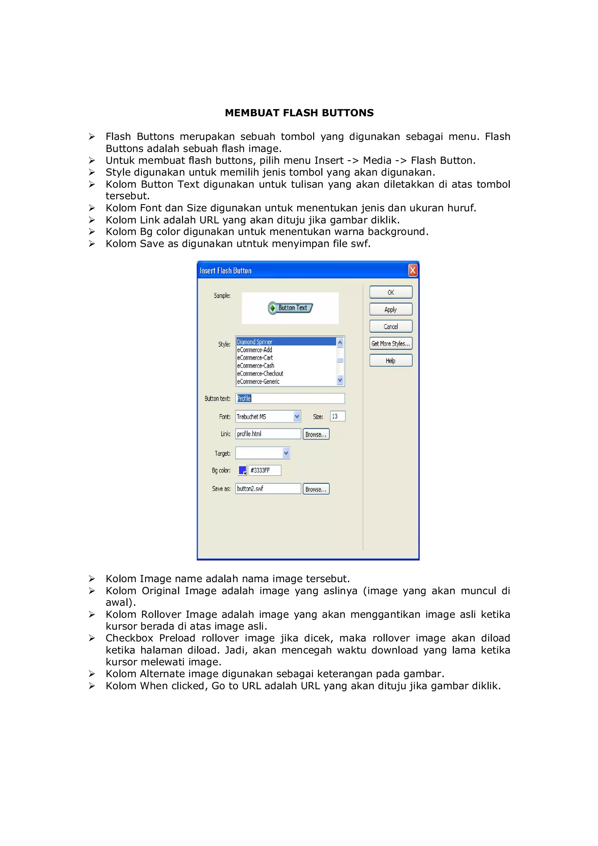 MEMBUAT FLASH BUTTONS
 Flash Buttons merupakan sebuah tombol yang digunakan sebagai menu. Flash
Buttons adalah sebuah flash image.
 Untuk membuat flash buttons, pilih menu Insert -> Media -> Flash Button.
 Style digunakan untuk memilih jenis tombol yang akan digunakan.
 Kolom Button Text digunakan untuk tulisan yang akan diletakkan di atas tombol
tersebut.
 Kolom Font dan Size digunakan untuk menentukan jenis dan ukuran huruf.
 Kolom Link adalah URL yang akan dituju jika gambar diklik.
 Kolom Bg color digunakan untuk menentukan warna background.
 Kolom Save as digunakan utntuk menyimpan file swf.
 Kolom Image name adalah nama image tersebut.
 Kolom Original Image adalah image yang aslinya (image yang akan muncul di
awal).
 Kolom Rollover Image adalah image yang akan menggantikan image asli ketika
kursor berada di atas image asli.
 Checkbox Preload rollover image jika dicek, maka rollover image akan diload
ketika halaman diload. Jadi, akan mencegah waktu download yang lama ketika
kursor melewati image.
 Kolom Alternate image digunakan sebagai keterangan pada gambar.
 Kolom When clicked, Go to URL adalah URL yang akan dituju jika gambar diklik.
 