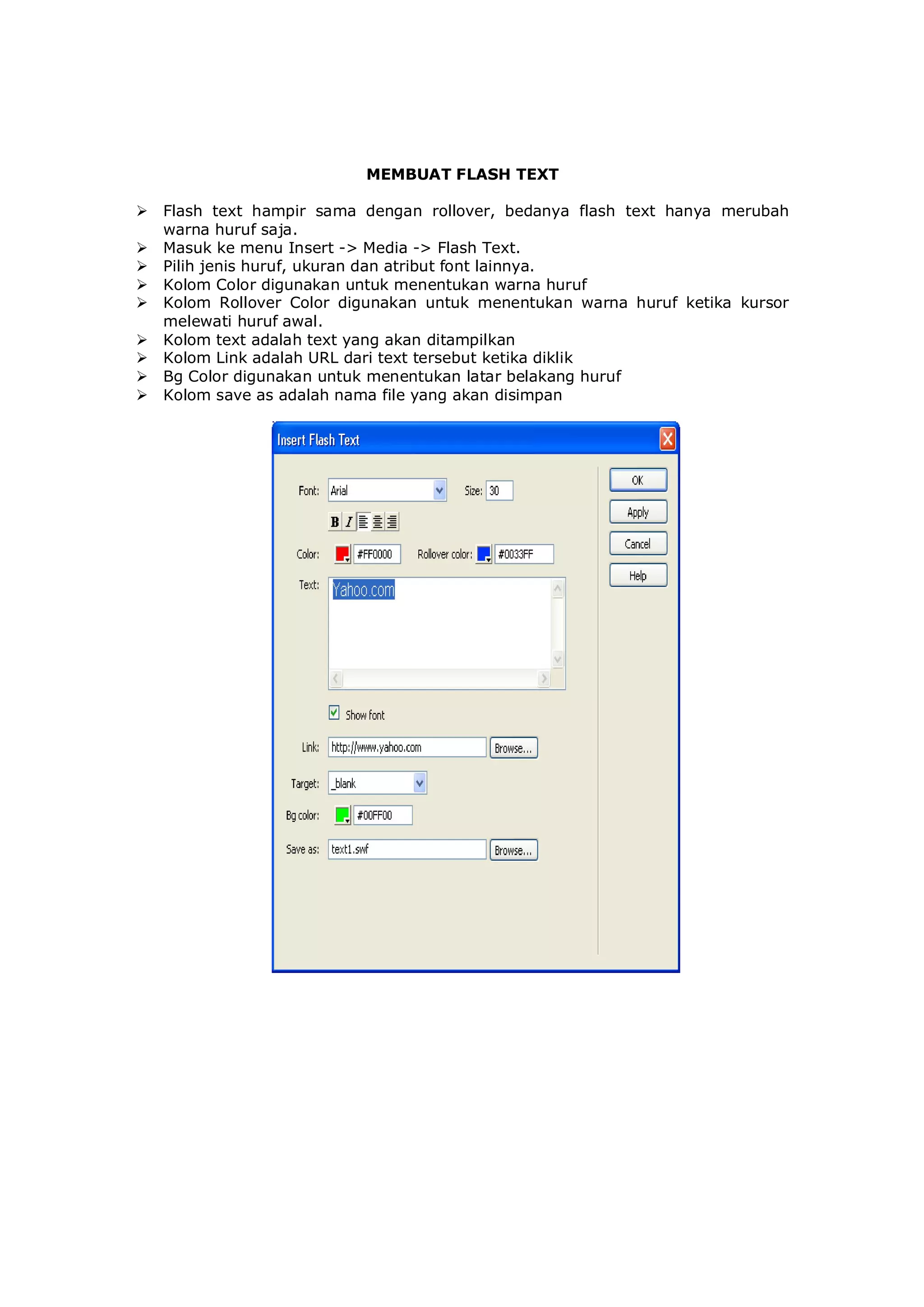 MEMBUAT FLASH TEXT
 Flash text hampir sama dengan rollover, bedanya flash text hanya merubah
warna huruf saja.
 Masuk ke menu Insert -> Media -> Flash Text.
 Pilih jenis huruf, ukuran dan atribut font lainnya.
 Kolom Color digunakan untuk menentukan warna huruf
 Kolom Rollover Color digunakan untuk menentukan warna huruf ketika kursor
melewati huruf awal.
 Kolom text adalah text yang akan ditampilkan
 Kolom Link adalah URL dari text tersebut ketika diklik
 Bg Color digunakan untuk menentukan latar belakang huruf
 Kolom save as adalah nama file yang akan disimpan
 