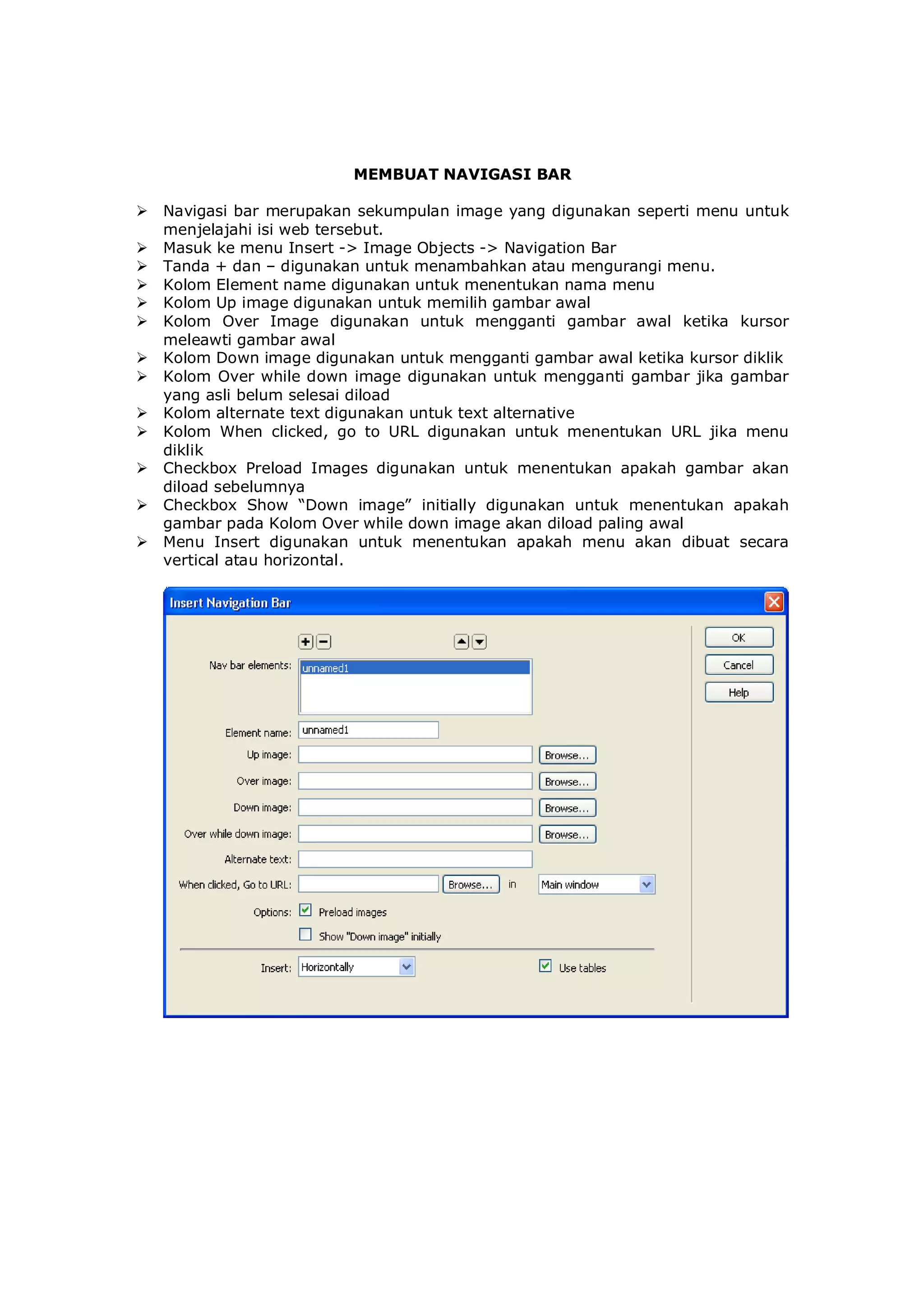 MEMBUAT NAVIGASI BAR
 Navigasi bar merupakan sekumpulan image yang digunakan seperti menu untuk
menjelajahi isi web tersebut.
 Masuk ke menu Insert -> Image Objects -> Navigation Bar
 Tanda + dan – digunakan untuk menambahkan atau mengurangi menu.
 Kolom Element name digunakan untuk menentukan nama menu
 Kolom Up image digunakan untuk memilih gambar awal
 Kolom Over Image digunakan untuk mengganti gambar awal ketika kursor
meleawti gambar awal
 Kolom Down image digunakan untuk mengganti gambar awal ketika kursor diklik
 Kolom Over while down image digunakan untuk mengganti gambar jika gambar
yang asli belum selesai diload
 Kolom alternate text digunakan untuk text alternative
 Kolom When clicked, go to URL digunakan untuk menentukan URL jika menu
diklik
 Checkbox Preload Images digunakan untuk menentukan apakah gambar akan
diload sebelumnya
 Checkbox Show “Down image” initially digunakan untuk menentukan apakah
gambar pada Kolom Over while down image akan diload paling awal
 Menu Insert digunakan untuk menentukan apakah menu akan dibuat secara
vertical atau horizontal.
 