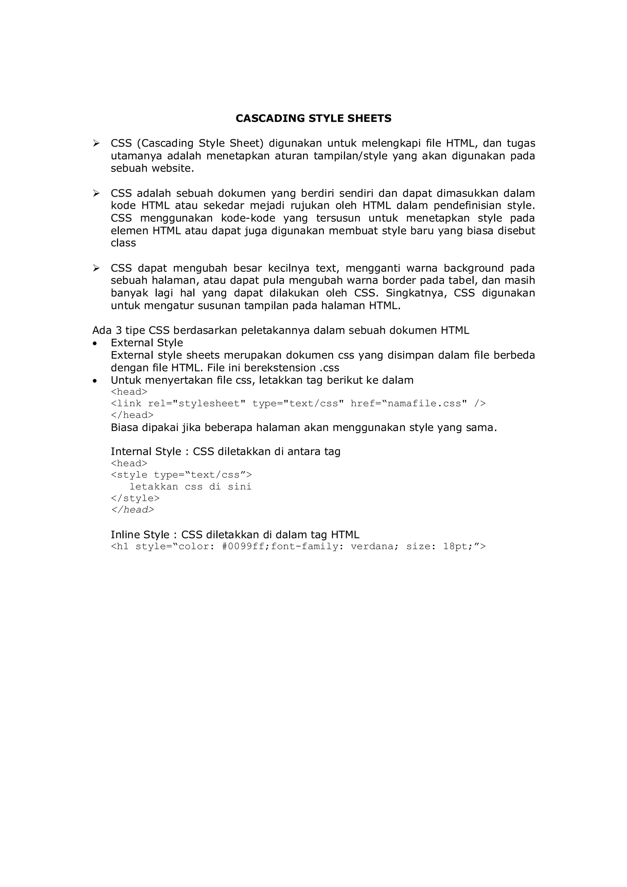 CASCADING STYLE SHEETS
 CSS (Cascading Style Sheet) digunakan untuk melengkapi file HTML, dan tugas
utamanya adalah menetapkan aturan tampilan/style yang akan digunakan pada
sebuah website.
 CSS adalah sebuah dokumen yang berdiri sendiri dan dapat dimasukkan dalam
kode HTML atau sekedar mejadi rujukan oleh HTML dalam pendefinisian style.
CSS menggunakan kode-kode yang tersusun untuk menetapkan style pada
elemen HTML atau dapat juga digunakan membuat style baru yang biasa disebut
class
 CSS dapat mengubah besar kecilnya text, mengganti warna background pada
sebuah halaman, atau dapat pula mengubah warna border pada tabel, dan masih
banyak lagi hal yang dapat dilakukan oleh CSS. Singkatnya, CSS digunakan
untuk mengatur susunan tampilan pada halaman HTML.
Ada 3 tipe CSS berdasarkan peletakannya dalam sebuah dokumen HTML
 External Style
External style sheets merupakan dokumen css yang disimpan dalam file berbeda
dengan file HTML. File ini berekstension .css
 Untuk menyertakan file css, letakkan tag berikut ke dalam
<head>
<link rel="stylesheet" type="text/css" href=“namafile.css" />
</head>
Biasa dipakai jika beberapa halaman akan menggunakan style yang sama.
Internal Style : CSS diletakkan di antara tag
<head>
<style type=“text/css”>
letakkan css di sini
</style>
</head>
Inline Style : CSS diletakkan di dalam tag HTML
<h1 style=“color: #0099ff;font-family: verdana; size: 18pt;”>
 