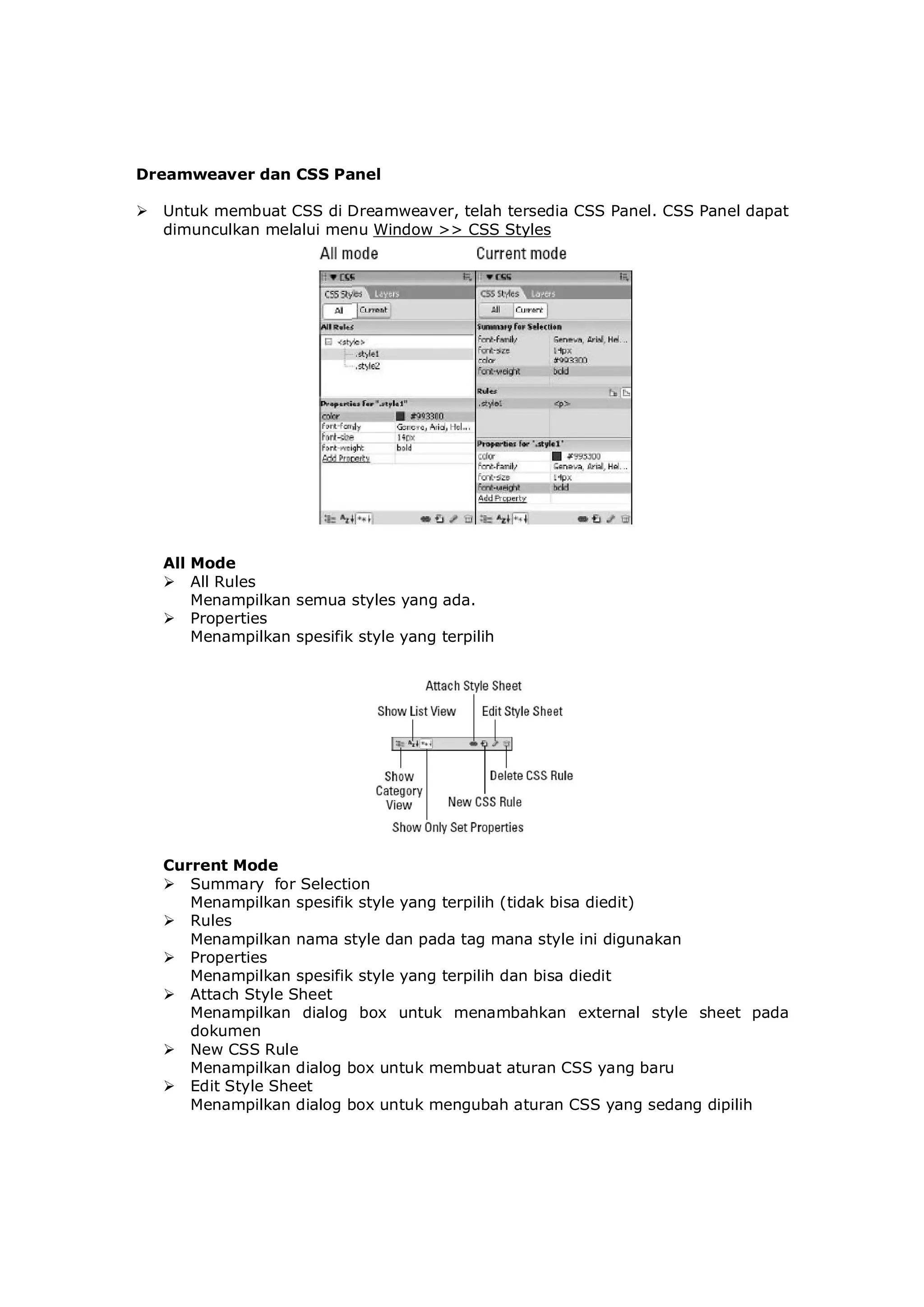 Dreamweaver dan CSS Panel
 Untuk membuat CSS di Dreamweaver, telah tersedia CSS Panel. CSS Panel dapat
dimunculkan melalui menu Window >> CSS Styles
All Mode
 All Rules
Menampilkan semua styles yang ada.
 Properties
Menampilkan spesifik style yang terpilih
Current Mode
 Summary for Selection
Menampilkan spesifik style yang terpilih (tidak bisa diedit)
 Rules
Menampilkan nama style dan pada tag mana style ini digunakan
 Properties
Menampilkan spesifik style yang terpilih dan bisa diedit
 Attach Style Sheet
Menampilkan dialog box untuk menambahkan external style sheet pada
dokumen
 New CSS Rule
Menampilkan dialog box untuk membuat aturan CSS yang baru
 Edit Style Sheet
Menampilkan dialog box untuk mengubah aturan CSS yang sedang dipilih
 