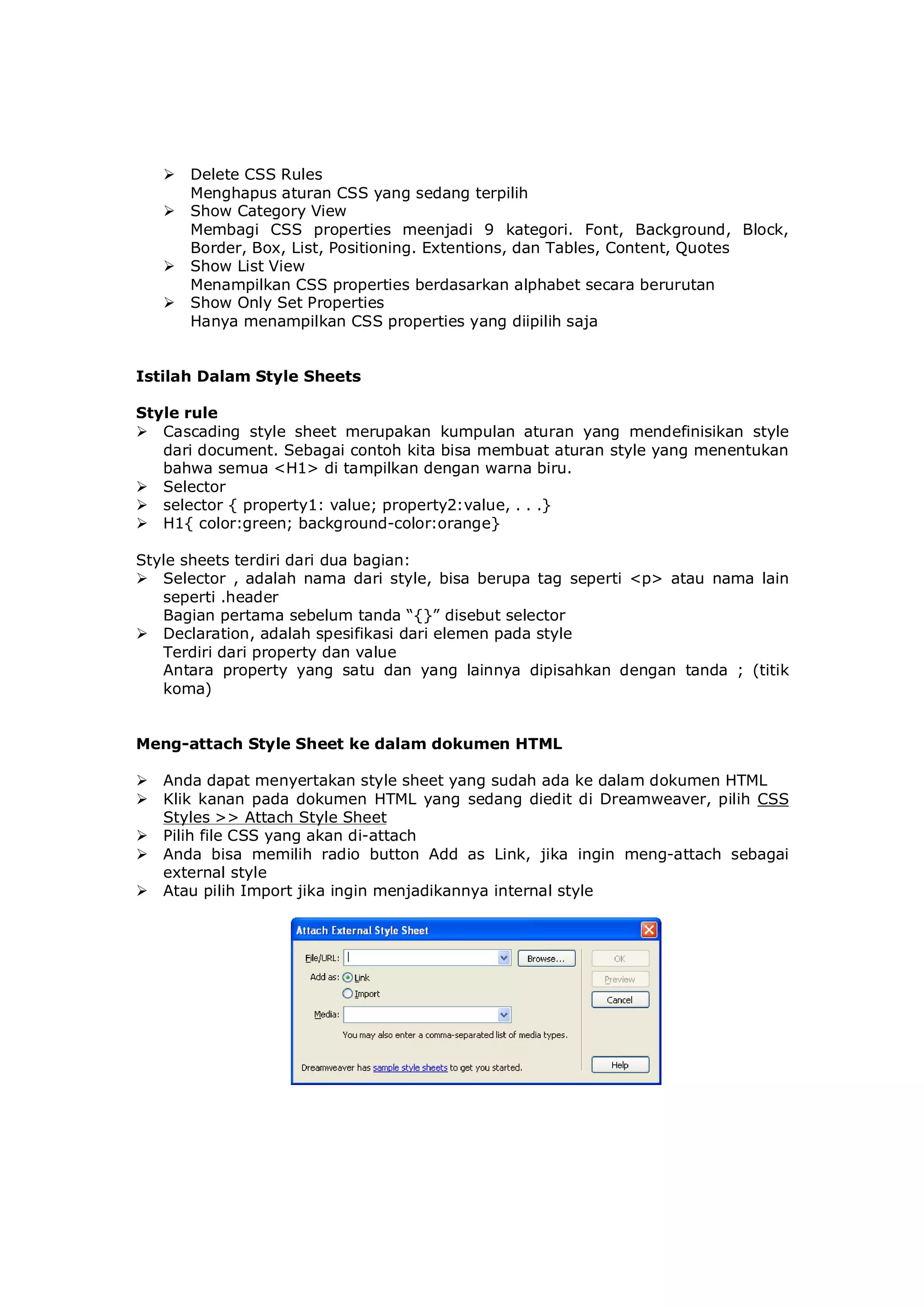  Delete CSS Rules
Menghapus aturan CSS yang sedang terpilih
 Show Category View
Membagi CSS properties meenjadi 9 kategori. Font, Background, Block,
Border, Box, List, Positioning. Extentions, dan Tables, Content, Quotes
 Show List View
Menampilkan CSS properties berdasarkan alphabet secara berurutan
 Show Only Set Properties
Hanya menampilkan CSS properties yang diipilih saja
Istilah Dalam Style Sheets
Style rule
 Cascading style sheet merupakan kumpulan aturan yang mendefinisikan style
dari document. Sebagai contoh kita bisa membuat aturan style yang menentukan
bahwa semua <H1> di tampilkan dengan warna biru.
 Selector
 selector { property1: value; property2:value, . . .}
 H1{ color:green; background-color:orange}
Style sheets terdiri dari dua bagian:
 Selector , adalah nama dari style, bisa berupa tag seperti <p> atau nama lain
seperti .header
Bagian pertama sebelum tanda “{}” disebut selector
 Declaration, adalah spesifikasi dari elemen pada style
Terdiri dari property dan value
Antara property yang satu dan yang lainnya dipisahkan dengan tanda ; (titik
koma)
Meng-attach Style Sheet ke dalam dokumen HTML
 Anda dapat menyertakan style sheet yang sudah ada ke dalam dokumen HTML
 Klik kanan pada dokumen HTML yang sedang diedit di Dreamweaver, pilih CSS
Styles >> Attach Style Sheet
 Pilih file CSS yang akan di-attach
 Anda bisa memilih radio button Add as Link, jika ingin meng-attach sebagai
external style
 Atau pilih Import jika ingin menjadikannya internal style
 