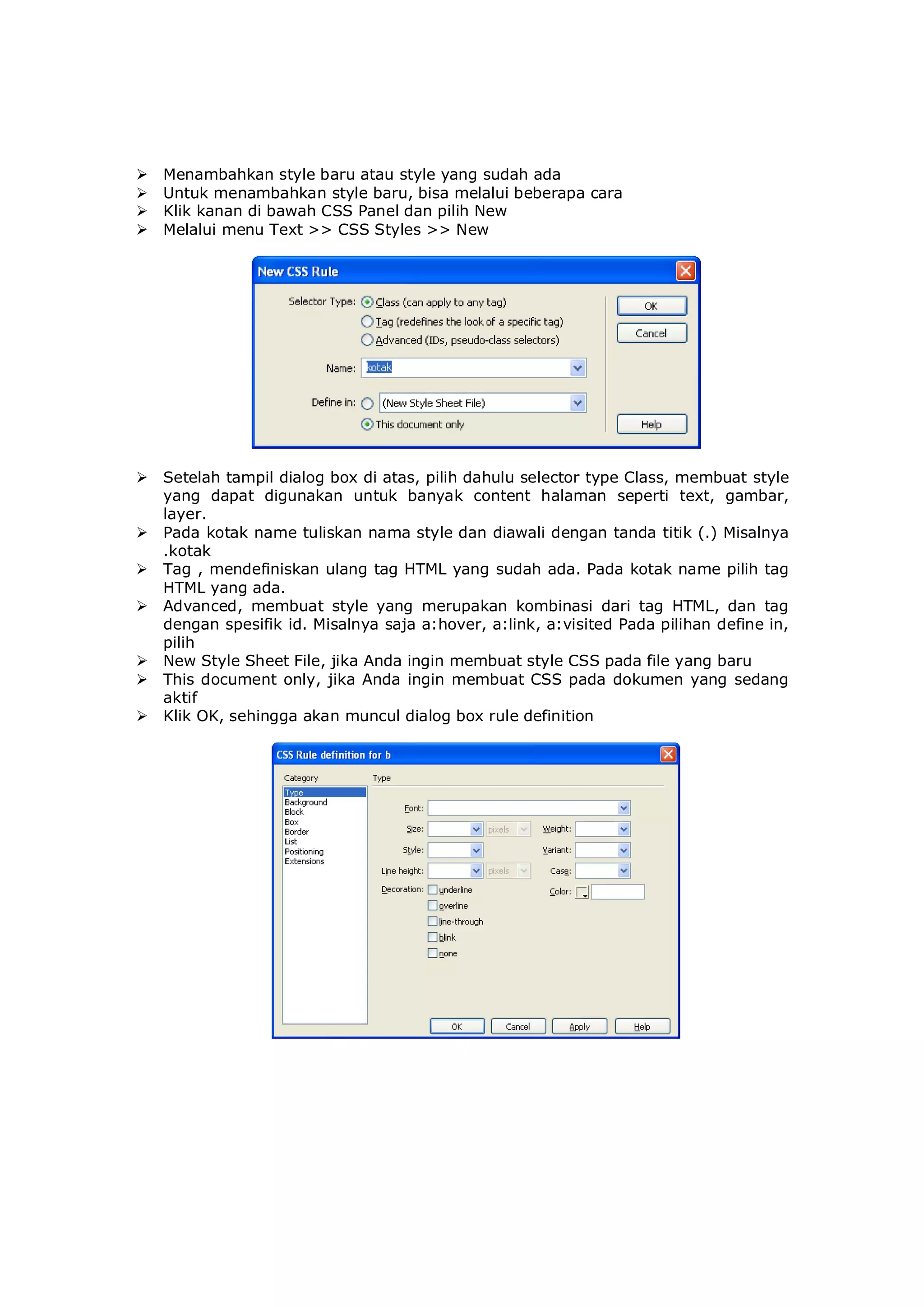  Menambahkan style baru atau style yang sudah ada
 Untuk menambahkan style baru, bisa melalui beberapa cara
 Klik kanan di bawah CSS Panel dan pilih New
 Melalui menu Text >> CSS Styles >> New
 Setelah tampil dialog box di atas, pilih dahulu selector type Class, membuat style
yang dapat digunakan untuk banyak content halaman seperti text, gambar,
layer.
 Pada kotak name tuliskan nama style dan diawali dengan tanda titik (.) Misalnya
.kotak
 Tag , mendefiniskan ulang tag HTML yang sudah ada. Pada kotak name pilih tag
HTML yang ada.
 Advanced, membuat style yang merupakan kombinasi dari tag HTML, dan tag
dengan spesifik id. Misalnya saja a:hover, a:link, a:visited Pada pilihan define in,
pilih
 New Style Sheet File, jika Anda ingin membuat style CSS pada file yang baru
 This document only, jika Anda ingin membuat CSS pada dokumen yang sedang
aktif
 Klik OK, sehingga akan muncul dialog box rule definition
 