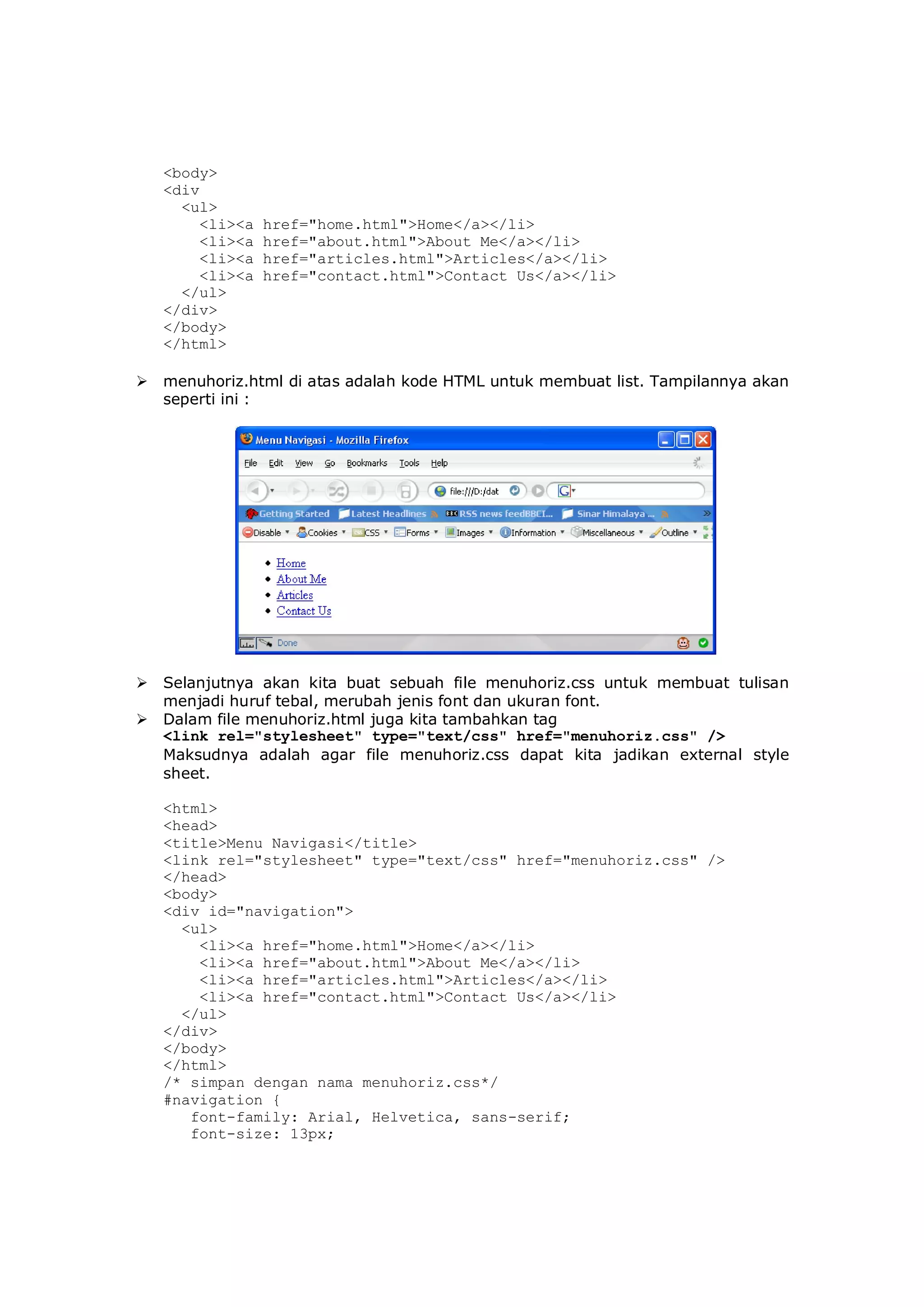 <body>
<div
<ul>
<li><a href="home.html">Home</a></li>
<li><a href="about.html">About Me</a></li>
<li><a href="articles.html">Articles</a></li>
<li><a href="contact.html">Contact Us</a></li>
</ul>
</div>
</body>
</html>
 menuhoriz.html di atas adalah kode HTML untuk membuat list. Tampilannya akan
seperti ini :
 Selanjutnya akan kita buat sebuah file menuhoriz.css untuk membuat tulisan
menjadi huruf tebal, merubah jenis font dan ukuran font.
 Dalam file menuhoriz.html juga kita tambahkan tag
<link rel="stylesheet" type="text/css" href="menuhoriz.css" />
Maksudnya adalah agar file menuhoriz.css dapat kita jadikan external style
sheet.
<html>
<head>
<title>Menu Navigasi</title>
<link rel="stylesheet" type="text/css" href="menuhoriz.css" />
</head>
<body>
<div id="navigation">
<ul>
<li><a href="home.html">Home</a></li>
<li><a href="about.html">About Me</a></li>
<li><a href="articles.html">Articles</a></li>
<li><a href="contact.html">Contact Us</a></li>
</ul>
</div>
</body>
</html>
/* simpan dengan nama menuhoriz.css*/
#navigation {
font-family: Arial, Helvetica, sans-serif;
font-size: 13px;
 
