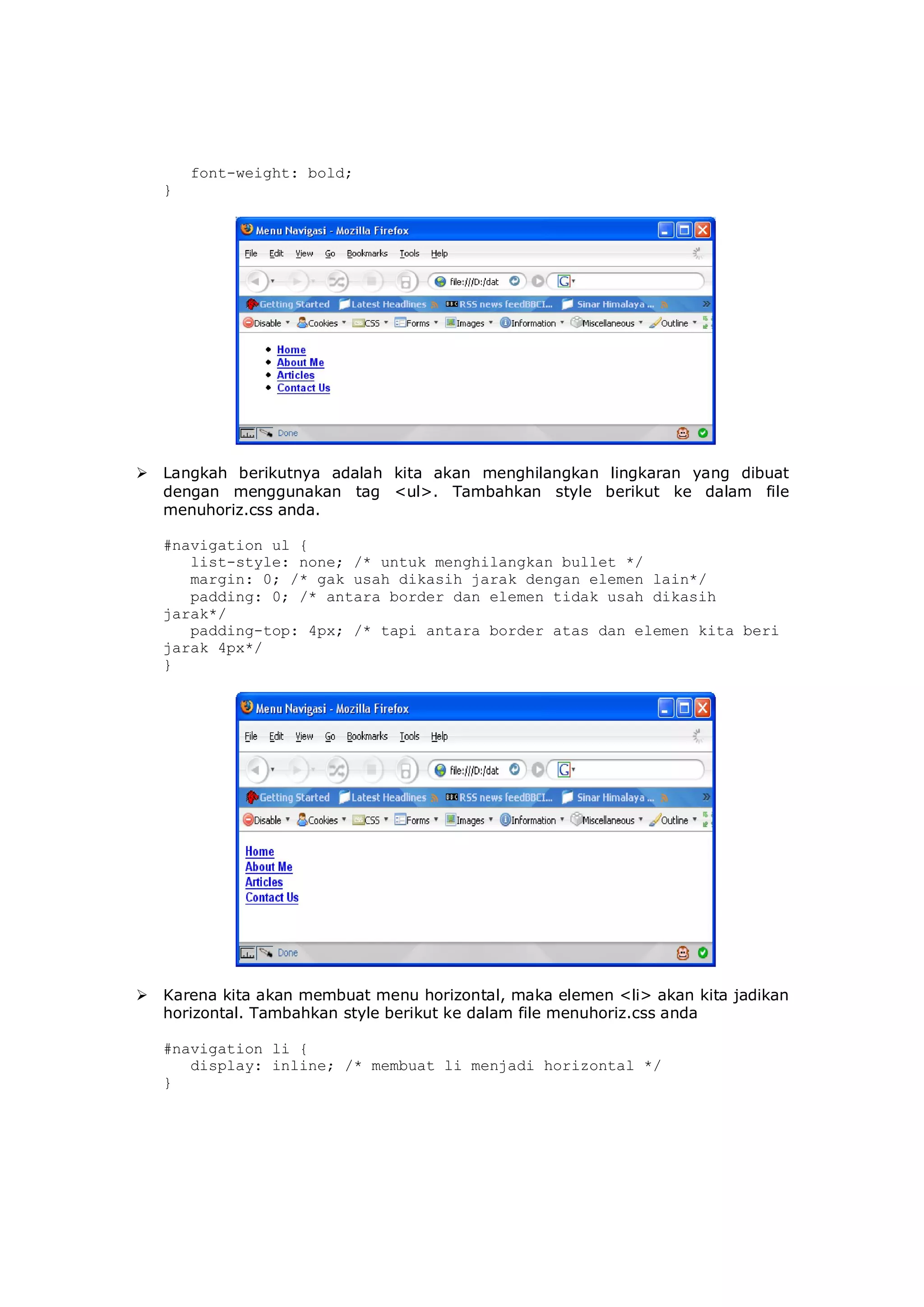 font-weight: bold;
}
 Langkah berikutnya adalah kita akan menghilangkan lingkaran yang dibuat
dengan menggunakan tag <ul>. Tambahkan style berikut ke dalam file
menuhoriz.css anda.
#navigation ul {
list-style: none; /* untuk menghilangkan bullet */
margin: 0; /* gak usah dikasih jarak dengan elemen lain*/
padding: 0; /* antara border dan elemen tidak usah dikasih
jarak*/
padding-top: 4px; /* tapi antara border atas dan elemen kita beri
jarak 4px*/
}
 Karena kita akan membuat menu horizontal, maka elemen <li> akan kita jadikan
horizontal. Tambahkan style berikut ke dalam file menuhoriz.css anda
#navigation li {
display: inline; /* membuat li menjadi horizontal */
}
 