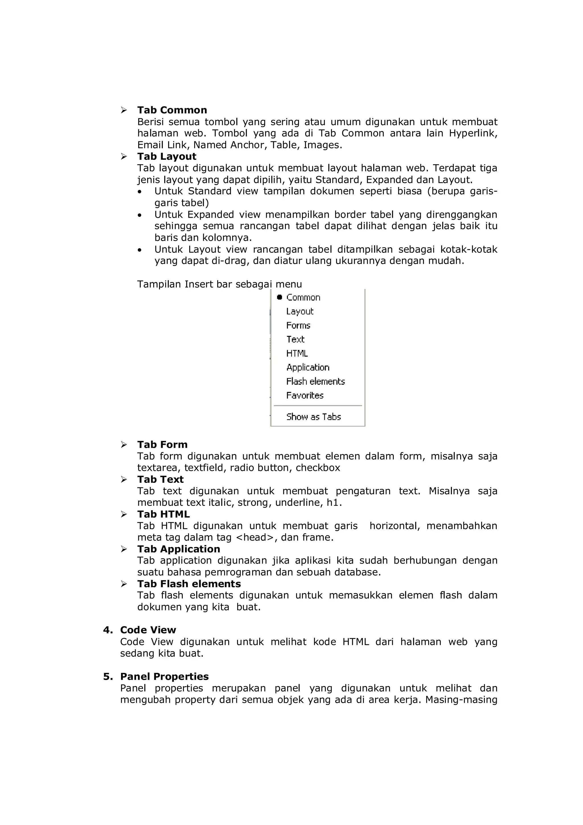  Tab Common
Berisi semua tombol yang sering atau umum digunakan untuk membuat
halaman web. Tombol yang ada di Tab Common antara lain Hyperlink,
Email Link, Named Anchor, Table, Images.
 Tab Layout
Tab layout digunakan untuk membuat layout halaman web. Terdapat tiga
jenis layout yang dapat dipilih, yaitu Standard, Expanded dan Layout.
 Untuk Standard view tampilan dokumen seperti biasa (berupa garis-
garis tabel)
 Untuk Expanded view menampilkan border tabel yang direnggangkan
sehingga semua rancangan tabel dapat dilihat dengan jelas baik itu
baris dan kolomnya.
 Untuk Layout view rancangan tabel ditampilkan sebagai kotak-kotak
yang dapat di-drag, dan diatur ulang ukurannya dengan mudah.
Tampilan Insert bar sebagai menu
 Tab Form
Tab form digunakan untuk membuat elemen dalam form, misalnya saja
textarea, textfield, radio button, checkbox
 Tab Text
Tab text digunakan untuk membuat pengaturan text. Misalnya saja
membuat text italic, strong, underline, h1.
 Tab HTML
Tab HTML digunakan untuk membuat garis horizontal, menambahkan
meta tag dalam tag <head>, dan frame.
 Tab Application
Tab application digunakan jika aplikasi kita sudah berhubungan dengan
suatu bahasa pemrograman dan sebuah database.
 Tab Flash elements
Tab flash elements digunakan untuk memasukkan elemen flash dalam
dokumen yang kita buat.
4. Code View
Code View digunakan untuk melihat kode HTML dari halaman web yang
sedang kita buat.
5. Panel Properties
Panel properties merupakan panel yang digunakan untuk melihat dan
mengubah property dari semua objek yang ada di area kerja. Masing-masing
 