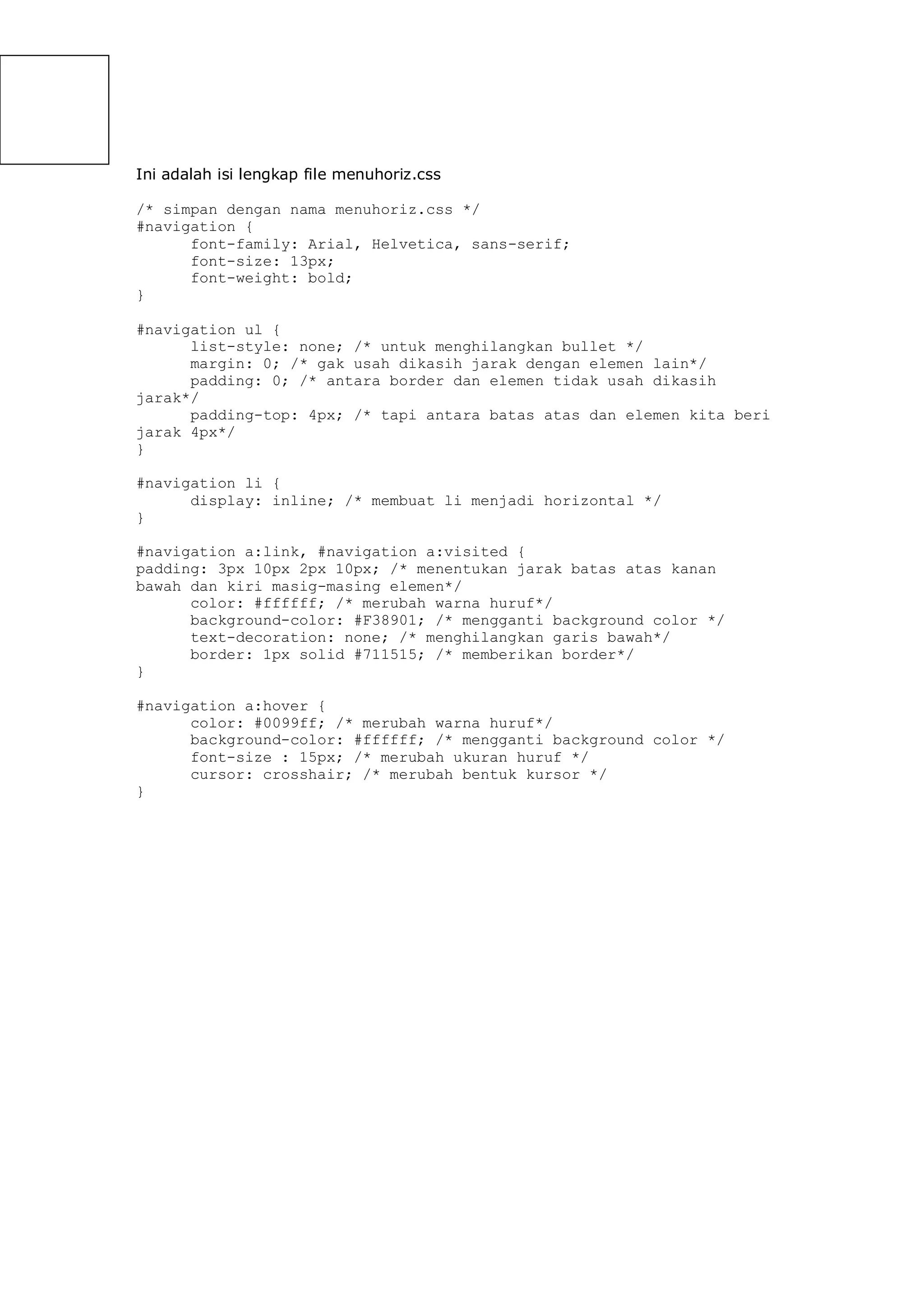Ini adalah isi lengkap file menuhoriz.css
/* simpan dengan nama menuhoriz.css */
#navigation {
font-family: Arial, Helvetica, sans-serif;
font-size: 13px;
font-weight: bold;
}
#navigation ul {
list-style: none; /* untuk menghilangkan bullet */
margin: 0; /* gak usah dikasih jarak dengan elemen lain*/
padding: 0; /* antara border dan elemen tidak usah dikasih
jarak*/
padding-top: 4px; /* tapi antara batas atas dan elemen kita beri
jarak 4px*/
}
#navigation li {
display: inline; /* membuat li menjadi horizontal */
}
#navigation a:link, #navigation a:visited {
padding: 3px 10px 2px 10px; /* menentukan jarak batas atas kanan
bawah dan kiri masig-masing elemen*/
color: #ffffff; /* merubah warna huruf*/
background-color: #F38901; /* mengganti background color */
text-decoration: none; /* menghilangkan garis bawah*/
border: 1px solid #711515; /* memberikan border*/
}
#navigation a:hover {
color: #0099ff; /* merubah warna huruf*/
background-color: #ffffff; /* mengganti background color */
font-size : 15px; /* merubah ukuran huruf */
cursor: crosshair; /* merubah bentuk kursor */
}
 