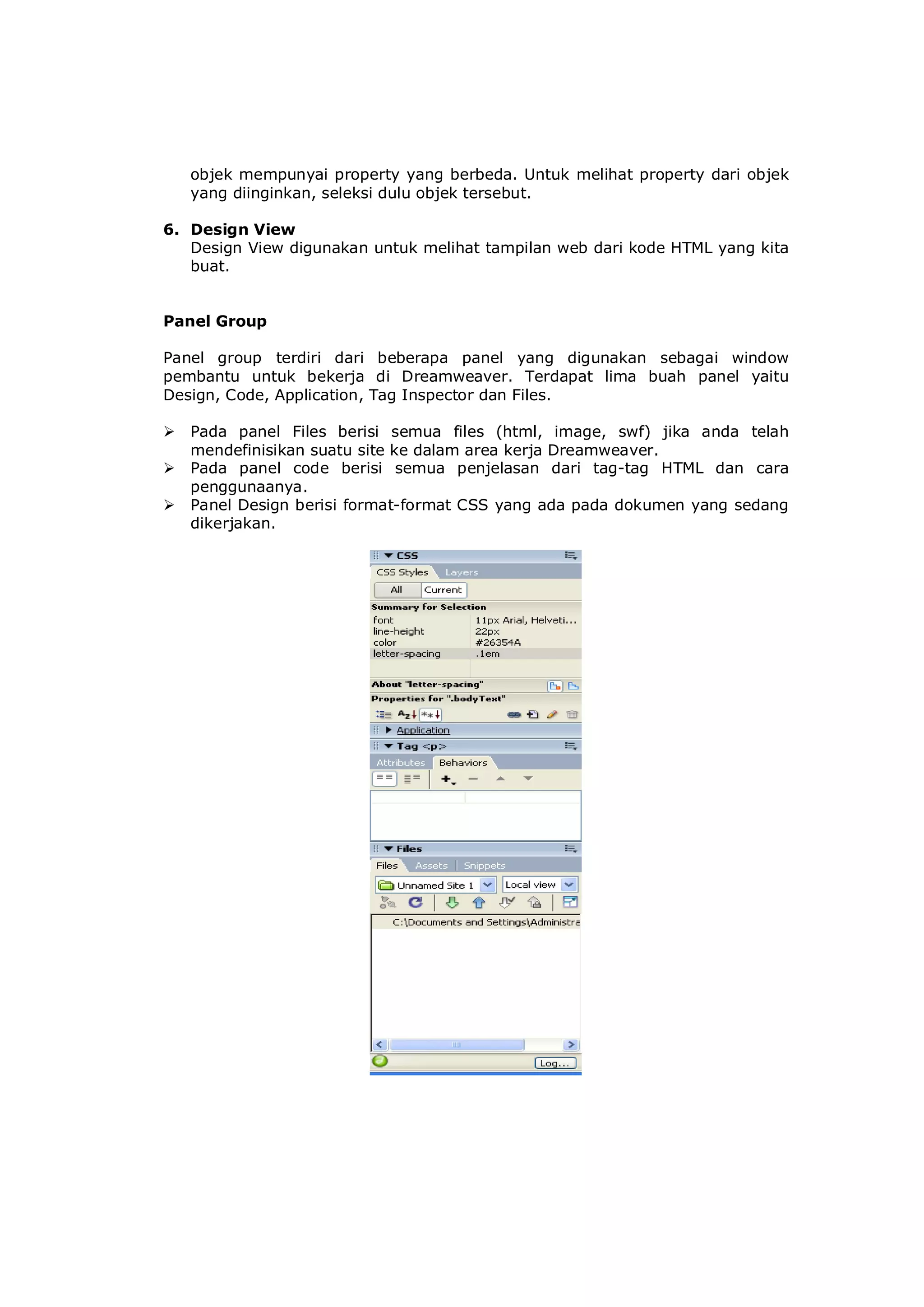 objek mempunyai property yang berbeda. Untuk melihat property dari objek
yang diinginkan, seleksi dulu objek tersebut.
6. Design View
Design View digunakan untuk melihat tampilan web dari kode HTML yang kita
buat.
Panel Group
Panel group terdiri dari beberapa panel yang digunakan sebagai window
pembantu untuk bekerja di Dreamweaver. Terdapat lima buah panel yaitu
Design, Code, Application, Tag Inspector dan Files.
 Pada panel Files berisi semua files (html, image, swf) jika anda telah
mendefinisikan suatu site ke dalam area kerja Dreamweaver.
 Pada panel code berisi semua penjelasan dari tag-tag HTML dan cara
penggunaanya.
 Panel Design berisi format-format CSS yang ada pada dokumen yang sedang
dikerjakan.
 