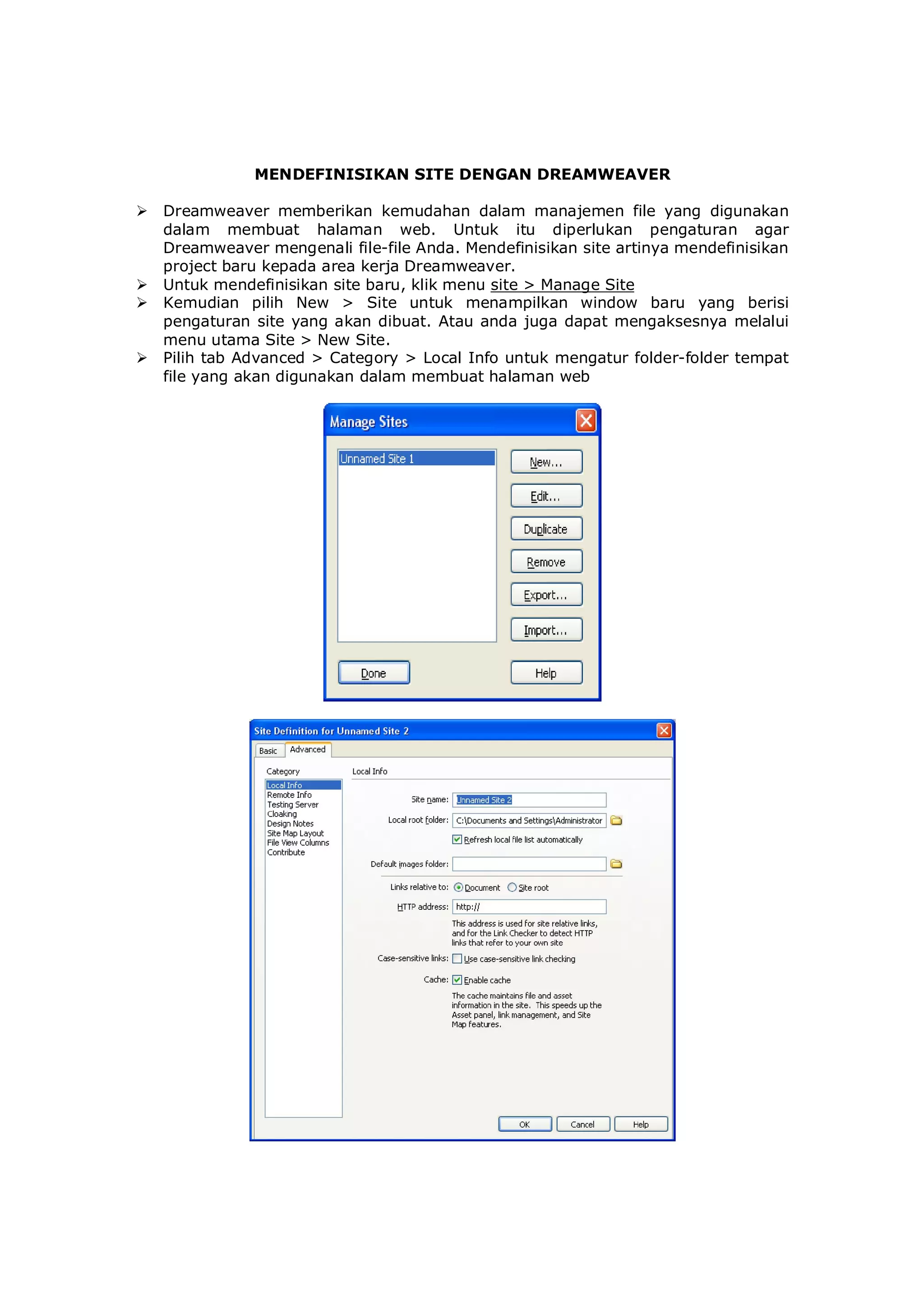 MENDEFINISIKAN SITE DENGAN DREAMWEAVER
 Dreamweaver memberikan kemudahan dalam manajemen file yang digunakan
dalam membuat halaman web. Untuk itu diperlukan pengaturan agar
Dreamweaver mengenali file-file Anda. Mendefinisikan site artinya mendefinisikan
project baru kepada area kerja Dreamweaver.
 Untuk mendefinisikan site baru, klik menu site > Manage Site
 Kemudian pilih New > Site untuk menampilkan window baru yang berisi
pengaturan site yang akan dibuat. Atau anda juga dapat mengaksesnya melalui
menu utama Site > New Site.
 Pilih tab Advanced > Category > Local Info untuk mengatur folder-folder tempat
file yang akan digunakan dalam membuat halaman web
 