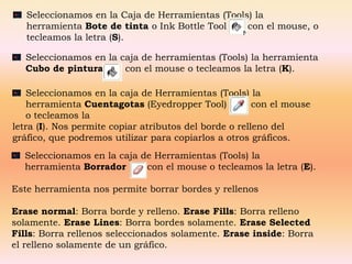 Seleccionamos en la Caja de Herramientas (Tools) la
   herramienta Bote de tinta o Ink Bottle Tool    con el mouse, o
   tecleamos la letra (S).

   Seleccionamos en la caja de herramientas (Tools) la herramienta
   Cubo de pintura      con el mouse o tecleamos la letra (K).

    Seleccionamos en la caja de Herramientas (Tools) la
    herramienta Cuentagotas (Eyedropper Tool)           con el mouse
    o tecleamos la
letra (I). Nos permite copiar atributos del borde o relleno del
gráfico, que podremos utilizar para copiarlos a otros gráficos.
  Seleccionamos en la caja de Herramientas (Tools) la
  herramienta Borrador      con el mouse o tecleamos la letra (E).

Este herramienta nos permite borrar bordes y rellenos

Erase normal: Borra borde y relleno. Erase Fills: Borra relleno
solamente. Erase Lines: Borra bordes solamente. Erase Selected
Fills: Borra rellenos seleccionados solamente. Erase inside: Borra
el relleno solamente de un gráfico.
 