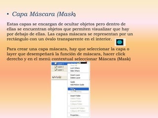 • Capa Máscara (Mask)
Estas capas se encargan de ocultar objetos pero dentro de
ellas se encuentran objetos que permiten visualizar que hay
por debajo de ellas. Las capas máscara se representan por un
rectángulo con un óvalo transparente en el interior.

Para crear una capa máscara, hay que seleccionar la capa o
layer que desempeñará la función de máscara, hacer click
derecho y en el menú contextual seleccionar Máscara (Mask)
 