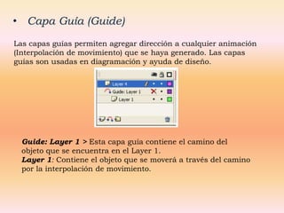 • Capa Guía (Guide)
Las capas guías permiten agregar dirección a cualquier animación
(Interpolación de movimiento) que se haya generado. Las capas
guías son usadas en diagramación y ayuda de diseño.




  Guide: Layer 1 > Esta capa guía contiene el camino del
  objeto que se encuentra en el Layer 1.
  Layer 1: Contiene el objeto que se moverá a través del camino
  por la interpolación de movimiento.
 