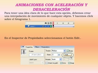 ANIMACIONES CON ACELERACIÓN Y
               DESACELERACIÓN
Para tener una idea clara de lo que hace esta opción, debemos crear
una interpolación de movimiento de cualquier objeto. Y hacemos click
sobre el fotograma 1.




En el Inspector de Propiedades seleccionamos el botón Edit..
 