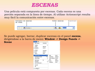 ESCENAS
Una película está compuesta por escenas. Cada escena es una
porción separada en la línea de tiempo. Al utilizar Actionscript resulta
muy fácil la comunicación entre escenas.




Se puede agregar, borrar, duplicar escenas en el panel escena,
dirigiéndose a la barra de menú: Window -> Design Panels ->
Scene
 