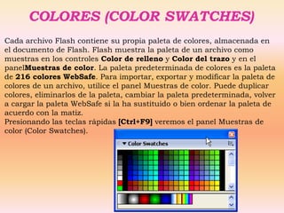 COLORES (COLOR SWATCHES)
Cada archivo Flash contiene su propia paleta de colores, almacenada en
el documento de Flash. Flash muestra la paleta de un archivo como
muestras en los controles Color de relleno y Color del trazo y en el
panelMuestras de color. La paleta predeterminada de colores es la paleta
de 216 colores WebSafe. Para importar, exportar y modificar la paleta de
colores de un archivo, utilice el panel Muestras de color. Puede duplicar
colores, eliminarlos de la paleta, cambiar la paleta predeterminada, volver
a cargar la paleta WebSafe si la ha sustituido o bien ordenar la paleta de
acuerdo con la matiz.
Presionando las teclas rápidas [Ctrl+F9] veremos el panel Muestras de
color (Color Swatches).
 