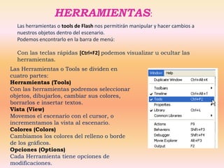 HERRAMIENTAS:
  Las herramientas o tools de Flash nos permitirán manipular y hacer cambios a
  nuestros objetos dentro del escenario.
  Podemos encontrarlo en la barra de menú:

  Con las teclas rápidas [Ctrl+F2] podemos visualizar u ocultar las
  herramientas.
Las Herramientas o Tools se dividen en
cuatro partes:
Herramientas (Tools)
Con las herramientas podremos seleccionar
objetos, dibujarlos, cambiar sus colores,
borrarlos e insertar textos.
Vista (View)
Movemos el escenario con el cursor, o
incrementamos la vista al escenario.
Colores (Colors)
Cambiamos los colores del relleno o borde
de los gráficos.
Opciones (Options)
Cada Herramienta tiene opciones de
modificaciones.
 