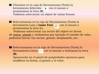 Ubicamos en la caja de Herramientas (Tools) la
  herramienta Selección      con el mouse o
  presionamos la letra (V).
  Podemos seleccionar un objeto de varias formas.

  Seleccionamos en la caja de Herramientas (Tools) la
  herramienta Lazo o Lasso Tool      con el mouse o
  presionamos la letra (L).
   Podemos seleccionar un sector del objeto en forma
de mano- alzada y realizamos por ejemplo el cambio de color,
podemos borrar ese sector, girarlo, desplazarlo, etc.


  Seleccionamos en la caja de Herramientas (Tools) la
  herramienta Línea       con el mouse o tecleamos la letra
  (N).
  Aparecerán en el panel de propiedades opciones para
  modificar la forma, el grosor y el color.
 