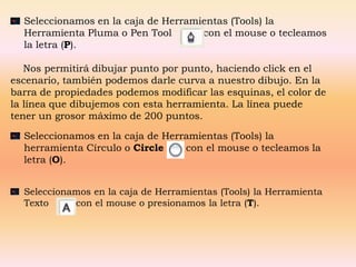 Seleccionamos en la caja de Herramientas (Tools) la
  Herramienta Pluma o Pen Tool       con el mouse o tecleamos
  la letra (P).

   Nos permitirá dibujar punto por punto, haciendo click en el
escenario, también podemos darle curva a nuestro dibujo. En la
barra de propiedades podemos modificar las esquinas, el color de
la línea que dibujemos con esta herramienta. La línea puede
tener un grosor máximo de 200 puntos.

  Seleccionamos en la caja de Herramientas (Tools) la
  herramienta Círculo o Circle    con el mouse o tecleamos la
  letra (O).


  Seleccionamos en la caja de Herramientas (Tools) la Herramienta
  Texto     con el mouse o presionamos la letra (T).
 