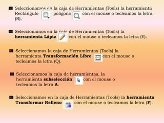 Seleccionamos en la caja de Herramientas (Tools) la herramienta
Rectángulo     o polígono      con el mouse o tecleamos la letra
(R).

Seleccionamos en la caja de Herramientas (Tools) la
herramienta Lápiz        con el mouse o tecleamos la letra (Y).


Seleccionamos la caja de Herramientas (Tools) la
herramienta Transformación Libre        con el mouse o
tecleamos la letra (Q).

Seleccionamos la caja de herramientas, la
herramienta subselección      con el mouse o
tecleamos la letra A.

Seleccionamos en la caja de Herramientas (Tools) la herramienta
Transformar Relleno        con el mouse o tecleamos la letra (F).
 