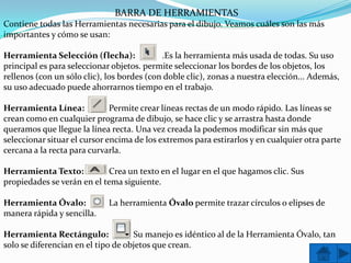BARRA DE HERRAMIENTAS
Contiene todas las Herramientas necesarias para el dibujo. Veamos cuáles son las más
importantes y cómo se usan:

Herramienta Selección (flecha):             .Es la herramienta más usada de todas. Su uso
principal es para seleccionar objetos. permite seleccionar los bordes de los objetos, los
rellenos (con un sólo clic), los bordes (con doble clic), zonas a nuestra elección... Además,
su uso adecuado puede ahorrarnos tiempo en el trabajo.

Herramienta Línea:            Permite crear líneas rectas de un modo rápido. Las líneas se
crean como en cualquier programa de dibujo, se hace clic y se arrastra hasta donde
queramos que llegue la línea recta. Una vez creada la podemos modificar sin más que
seleccionar situar el cursor encima de los extremos para estirarlos y en cualquier otra parte
cercana a la recta para curvarla.

Herramienta Texto:          Crea un texto en el lugar en el que hagamos clic. Sus
propiedades se verán en el tema siguiente.

Herramienta Óvalo:           La herramienta Óvalo permite trazar círculos o elipses de
manera rápida y sencilla.

Herramienta Rectángulo:             Su manejo es idéntico al de la Herramienta Óvalo, tan
solo se diferencian en el tipo de objetos que crean.
 