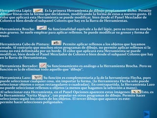 Herramienta Lápiz:          Es la primera Herramienta de dibujo propiamente dicho. Permite
dibujar líneas con la forma que decidamos, modificando la forma de estas a nuestro gusto. El
color que aplicará esta Herramienta se puede modificar, bien desde el Panel Mezclador de
Colores o bien desde el subpanel Colores que hay en la Barra de Herramientas.

Herramienta Brocha:         Su funcionalidad equivale a la del lápiz, pero su trazo es mucho
más grueso. Se suele emplear para aplicar rellenos. Se puede modificar su grosor y forma de
trazo.

Herramienta Cubo de Pintura:          Permite aplicar rellenos a los objetos que hayamos
creado. Al contrario que muchos otros programas de dibujo, no permite aplicar rellenos si la
zona no está delimitada por un borde. El color que aplicará esta Herramienta se puede
modificar, bien desde el Panel Mezclador de Colores o bien desde el subpanel Colores que hay
en la Barra de Herramientas.

Herramienta Borrador:        Su funcionamiento es análogo a la Herramienta Brocha. Pero su
función es la de eliminar todo aquello que "dibuje".

Herramienta Lazo:          Su función es complementaria a la de la herramienta Flecha, pues
puede seleccionar cualquier cosa, sin importar la forma, (la Herramienta Flecha sólo puede
seleccionar objetos o zonas rectangulares o cuadradas). En contrapartida, la Herramienta Lazo
no puede seleccionar rellenos u objetos (a menos que hagamos la selección a mano).
Al seleccionar esta Herramienta, en el Panel Opciones aparecen estas imágenes: .      Esto, es
la Herramienta "Varita Mágica", tan popular en otros programas de dibujo. Permite hacer
selecciones según los colores de los objetos. El tercer dibujo que aparece es este:
permite hacer selecciones poligonales.
 